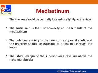 JSS Medical College, Mysuru
Mediastinum
• The trachea should be centrally located or slightly to the right
• The aortic arch is the first convexity on the left side of the
mediastinum
• The pulmonary artery is the next convexity on the left, and
the branches should be traceable as it fans out through the
lungs
• The lateral margin of the superior vena cava lies above the
right heart border
 