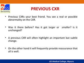 JSS Medical College, Mysuru
PREVIOUS CXR
• Previous CXRs your best friend. You see a real or possible
abnormality on the CXR.
• Was it there before? Has it got larger or smaller? Is it
unchanged?
• A previous CXR will often highlight an important but subtle
change.
• On the other hand it will frequently provide reassurance that
all is well.
 