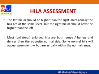 JSS Medical College, Mysuru
HILA ASSESSMENT
• The left hilum should be higher than the right. Occasionally the
hila are at the same level…but the right hilum should never be
higher than the left
• Most (unilateral) enlarged hila are both lumpy / bumpy and
denser than the opposite normal side. Some normal hila will
appear prominent — but are actually within the normal range.
 