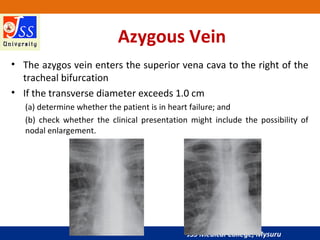 JSS Medical College, Mysuru
Azygous Vein
• The azygos vein enters the superior vena cava to the right of the
tracheal bifurcation
• If the transverse diameter exceeds 1.0 cm
(a) determine whether the patient is in heart failure; and
(b) check whether the clinical presentation might include the possibility of
nodal enlargement.
 