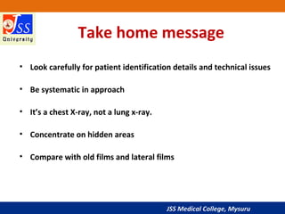 JSS Medical College, Mysuru
Take home message
• Look carefully for patient identification details and technical issues
• Be systematic in approach
• It’s a chest X-ray, not a lung x-ray.
• Concentrate on hidden areas
• Compare with old films and lateral films
 
