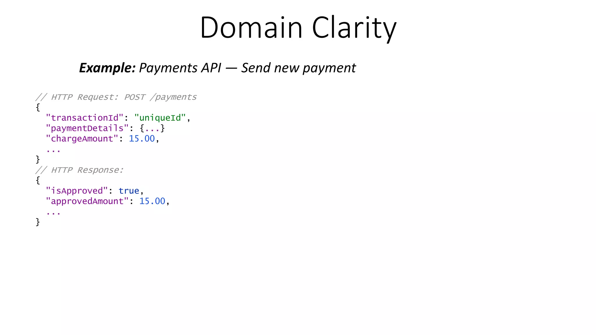Domain Clarity Example: Payments API — Send new payment // HTTP Request: POST /payments { "transactionId": "uniqueId", "paymentDetails": {...} "chargeAmount": 15.00, ... } // HTTP Response: { "isApproved": true, "approvedAmount": 15.00, ... } 