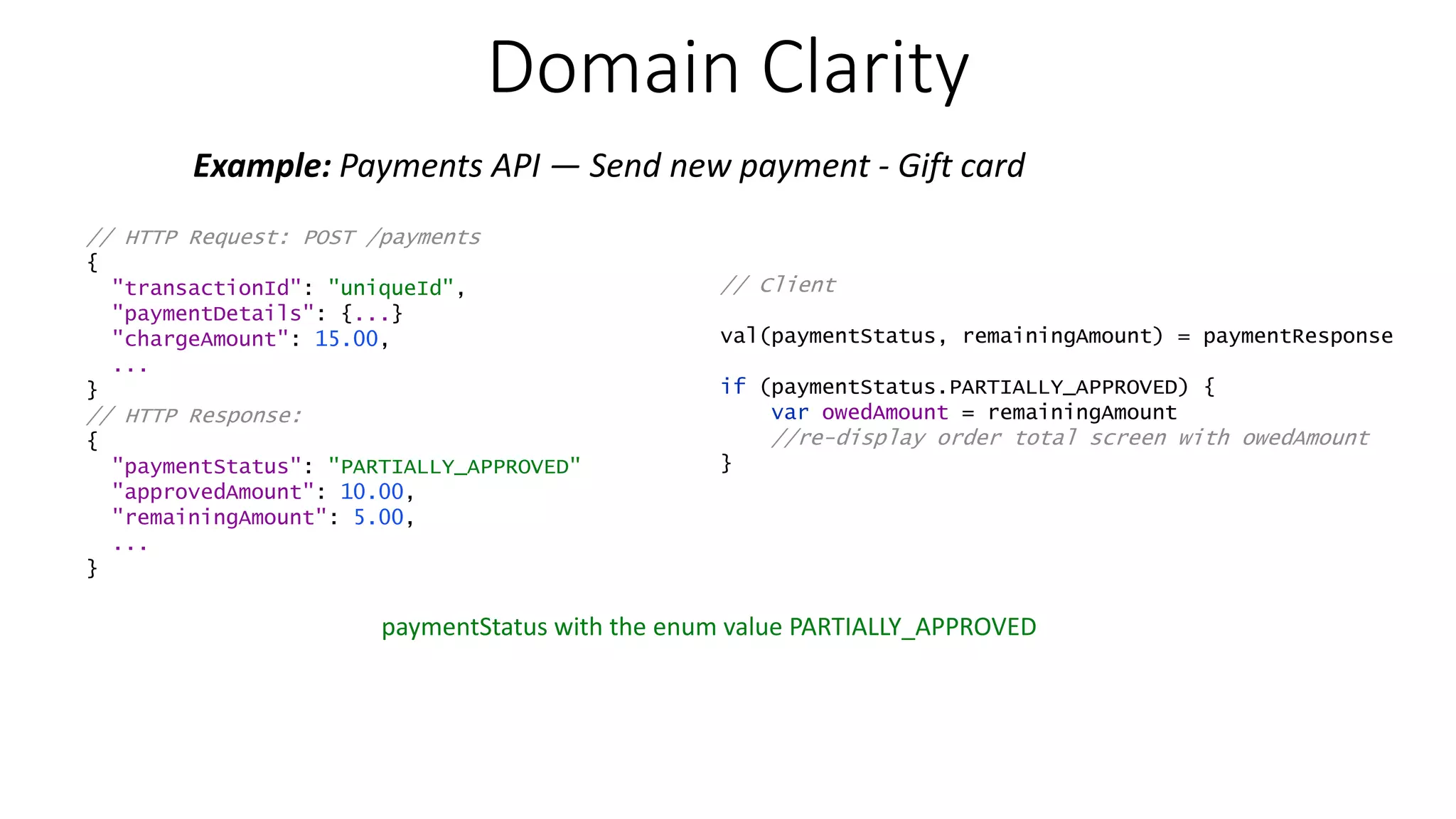 Domain Clarity Example: Payments API — Send new payment - Gift card // HTTP Request: POST /payments { "transactionId": "uniqueId", "paymentDetails": {...} "chargeAmount": 15.00, ... } // HTTP Response: { "paymentStatus": "PARTIALLY_APPROVED" "approvedAmount": 10.00, "remainingAmount": 5.00, ... } paymentStatus with the enum value PARTIALLY_APPROVED // Client val(paymentStatus, remainingAmount) = paymentResponse if (paymentStatus.PARTIALLY_APPROVED) { var owedAmount = remainingAmount //re-display order total screen with owedAmount } 