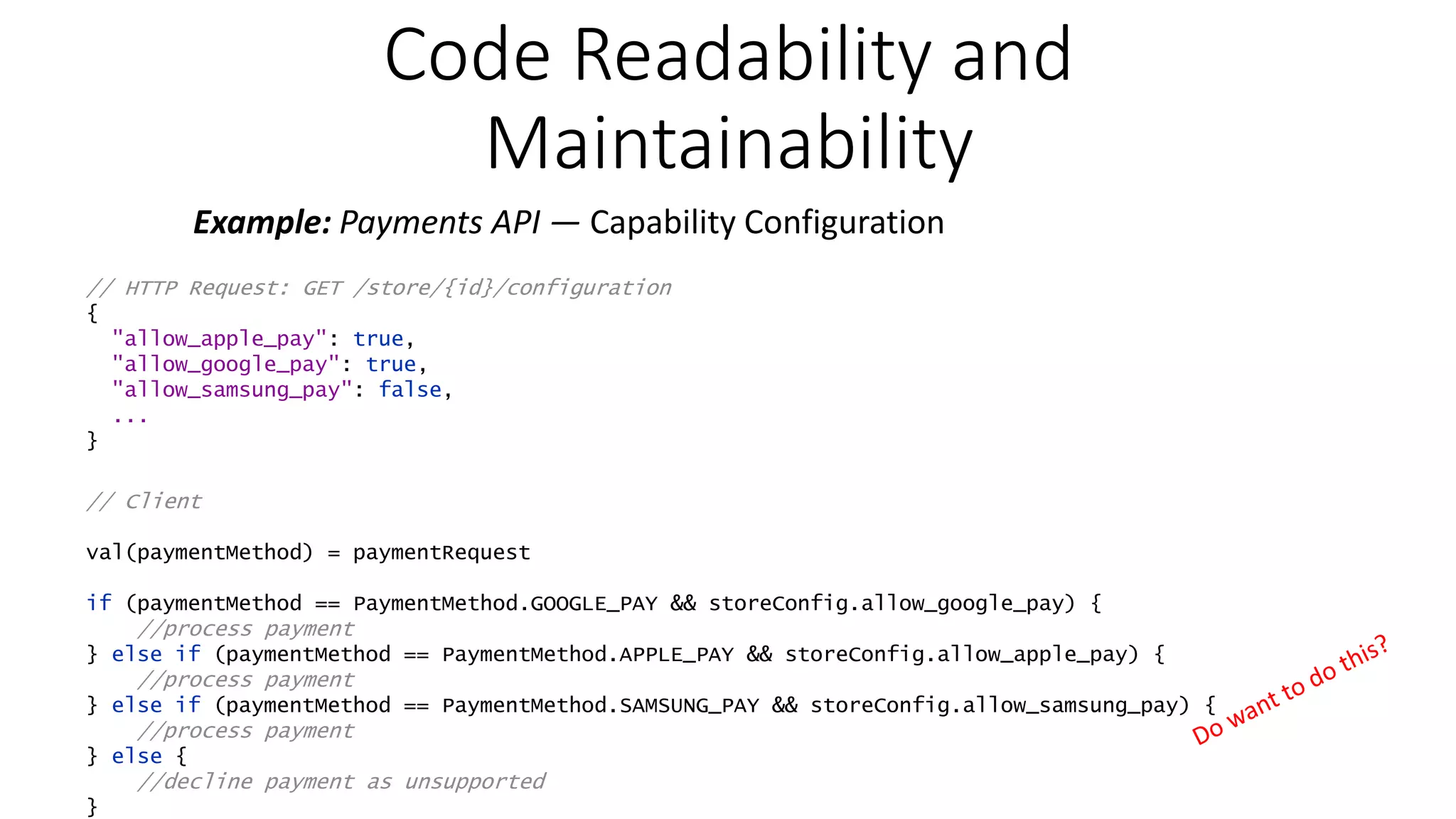 Code Readability and Maintainability Example: Payments API — Capability Configuration // HTTP Request: GET /store/{id}/configuration { "allow_apple_pay": true, "allow_google_pay": true, "allow_samsung_pay": false, ... } // Client val(paymentMethod) = paymentRequest if (paymentMethod == PaymentMethod.GOOGLE_PAY && storeConfig.allow_google_pay) { //process payment } else if (paymentMethod == PaymentMethod.APPLE_PAY && storeConfig.allow_apple_pay) { //process payment } else if (paymentMethod == PaymentMethod.SAMSUNG_PAY && storeConfig.allow_samsung_pay) { //process payment } else { //decline payment as unsupported } 