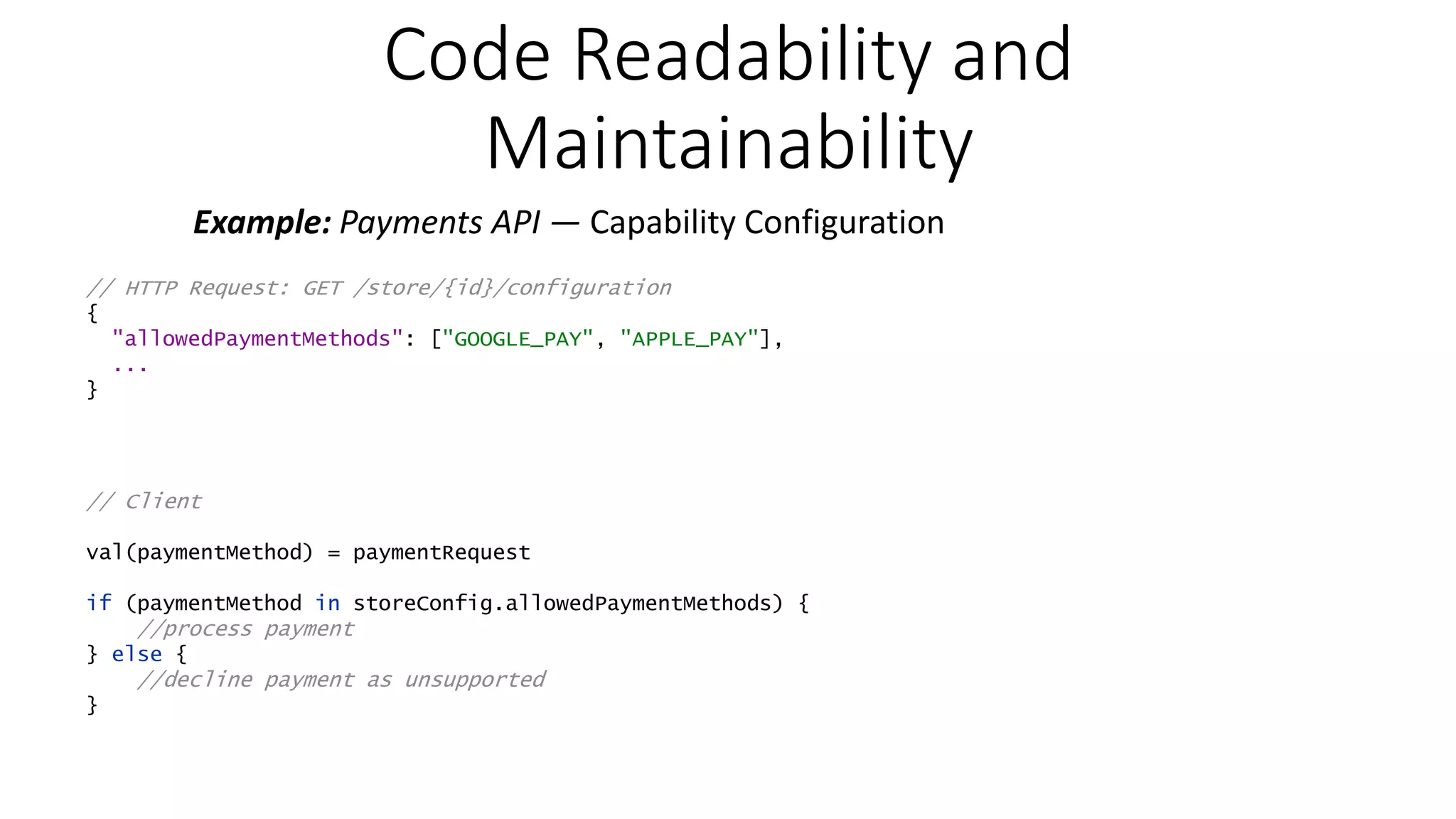 Code Readability and Maintainability Example: Payments API — Capability Configuration // HTTP Request: GET /store/{id}/configuration { "allowedPaymentMethods": ["GOOGLE_PAY", "APPLE_PAY"], ... } // Client val(paymentMethod) = paymentRequest if (paymentMethod in storeConfig.allowedPaymentMethods) { //process payment } else { //decline payment as unsupported } 