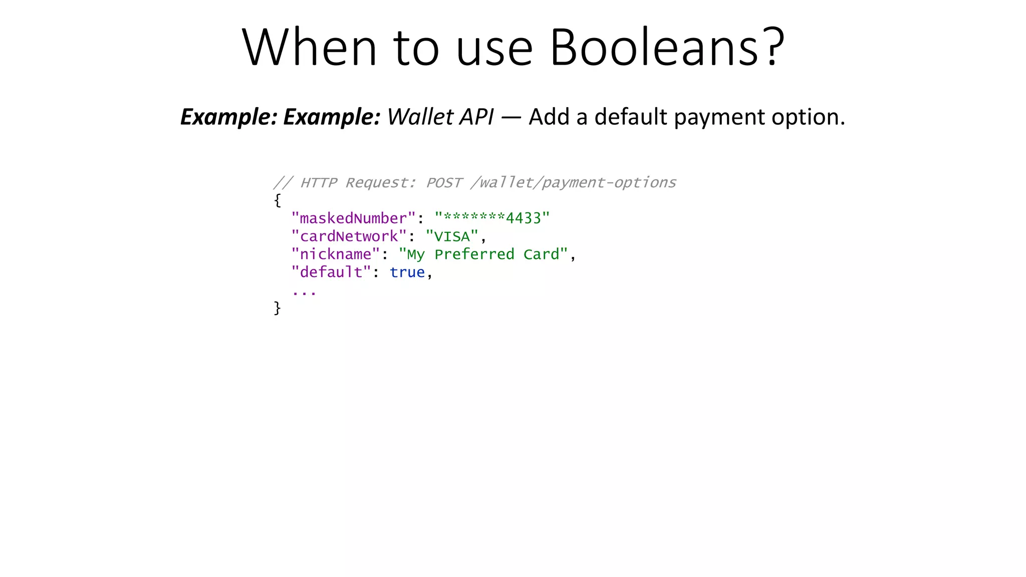 When to use Booleans? Example: Example: Wallet API — Add a default payment option. // HTTP Request: POST /wallet/payment-options { "maskedNumber": "*******4433" "cardNetwork": "VISA", "nickname": "My Preferred Card", "default": true, ... } 