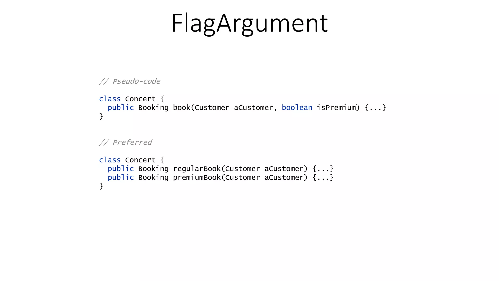 FlagArgument // Pseudo-code class Concert { public Booking book(Customer aCustomer, boolean isPremium) {...} } // Preferred class Concert { public Booking regularBook(Customer aCustomer) {...} public Booking premiumBook(Customer aCustomer) {...} } 