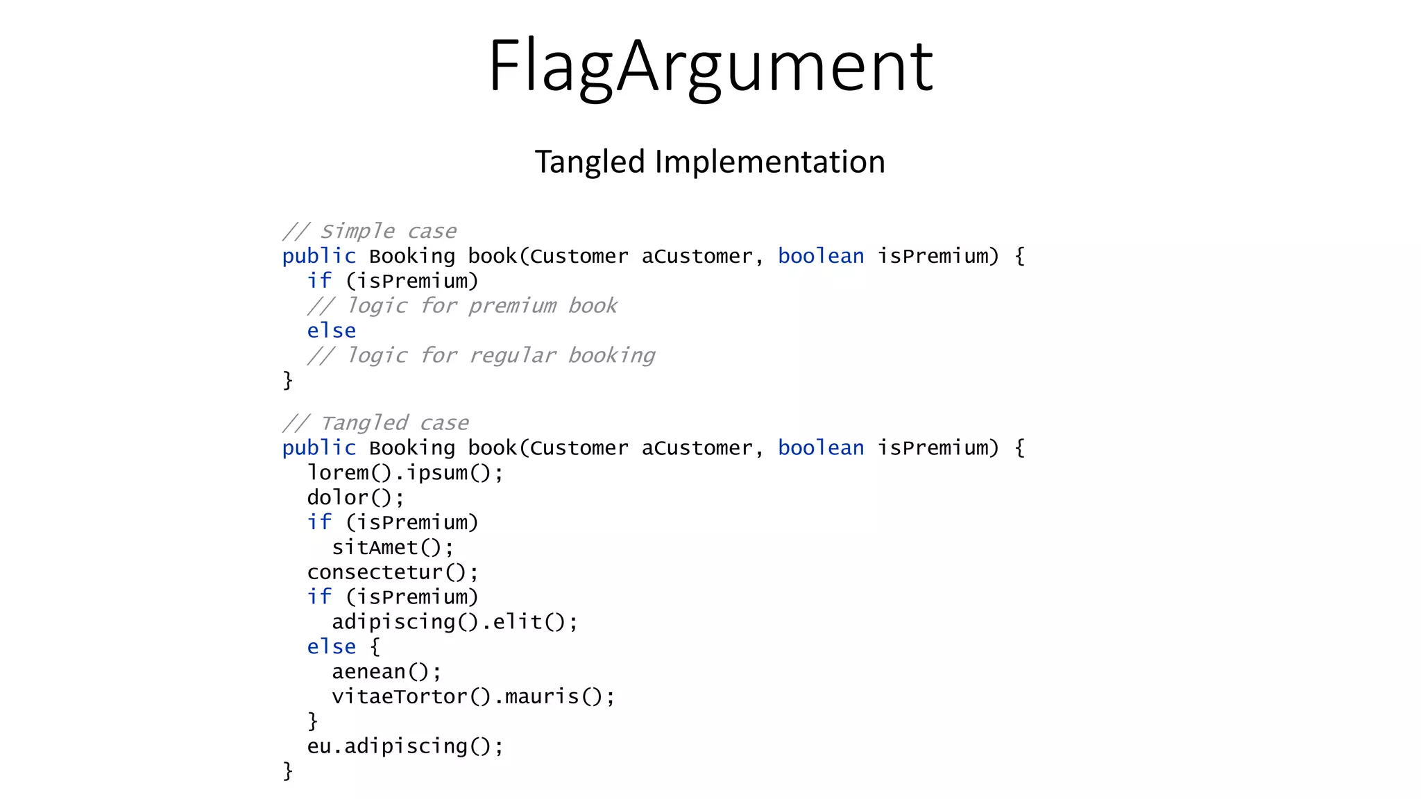 FlagArgument Tangled Implementation // Simple case public Booking book(Customer aCustomer, boolean isPremium) { if (isPremium) // logic for premium book else // logic for regular booking } // Tangled case public Booking book(Customer aCustomer, boolean isPremium) { lorem().ipsum(); dolor(); if (isPremium) sitAmet(); consectetur(); if (isPremium) adipiscing().elit(); else { aenean(); vitaeTortor().mauris(); } eu.adipiscing(); } 
