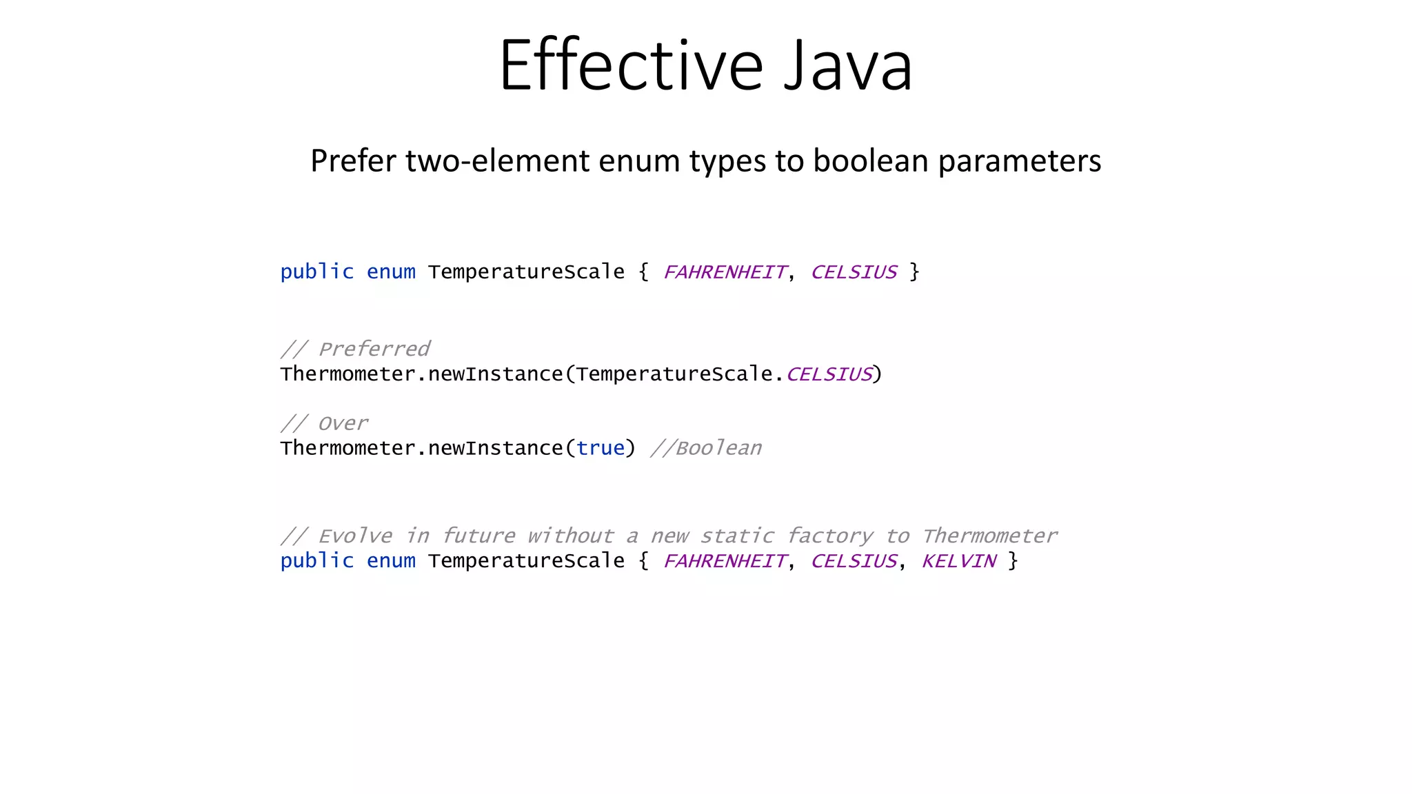 Effective Java Prefer two-element enum types to boolean parameters public enum TemperatureScale { FAHRENHEIT, CELSIUS } // Preferred Thermometer.newInstance(TemperatureScale.CELSIUS) // Over Thermometer.newInstance(true) //Boolean // Evolve in future without a new static factory to Thermometer public enum TemperatureScale { FAHRENHEIT, CELSIUS, KELVIN } 
