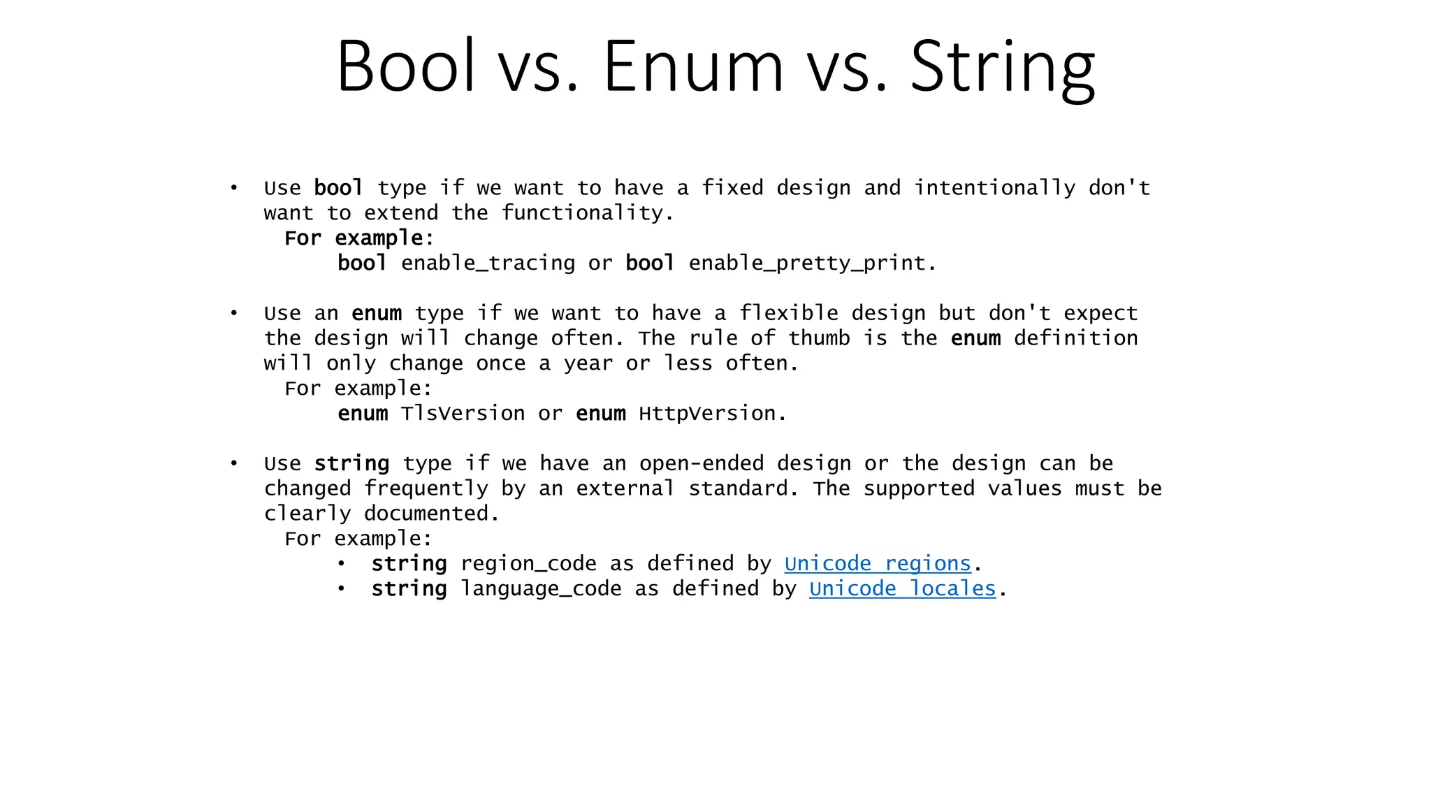 Bool vs. Enum vs. String • Use bool type if we want to have a fixed design and intentionally don't want to extend the functionality. For example: bool enable_tracing or bool enable_pretty_print. • Use an enum type if we want to have a flexible design but don't expect the design will change often. The rule of thumb is the enum definition will only change once a year or less often. For example: enum TlsVersion or enum HttpVersion. • Use string type if we have an open-ended design or the design can be changed frequently by an external standard. The supported values must be clearly documented. For example: • string region_code as defined by Unicode regions. • string language_code as defined by Unicode locales. 