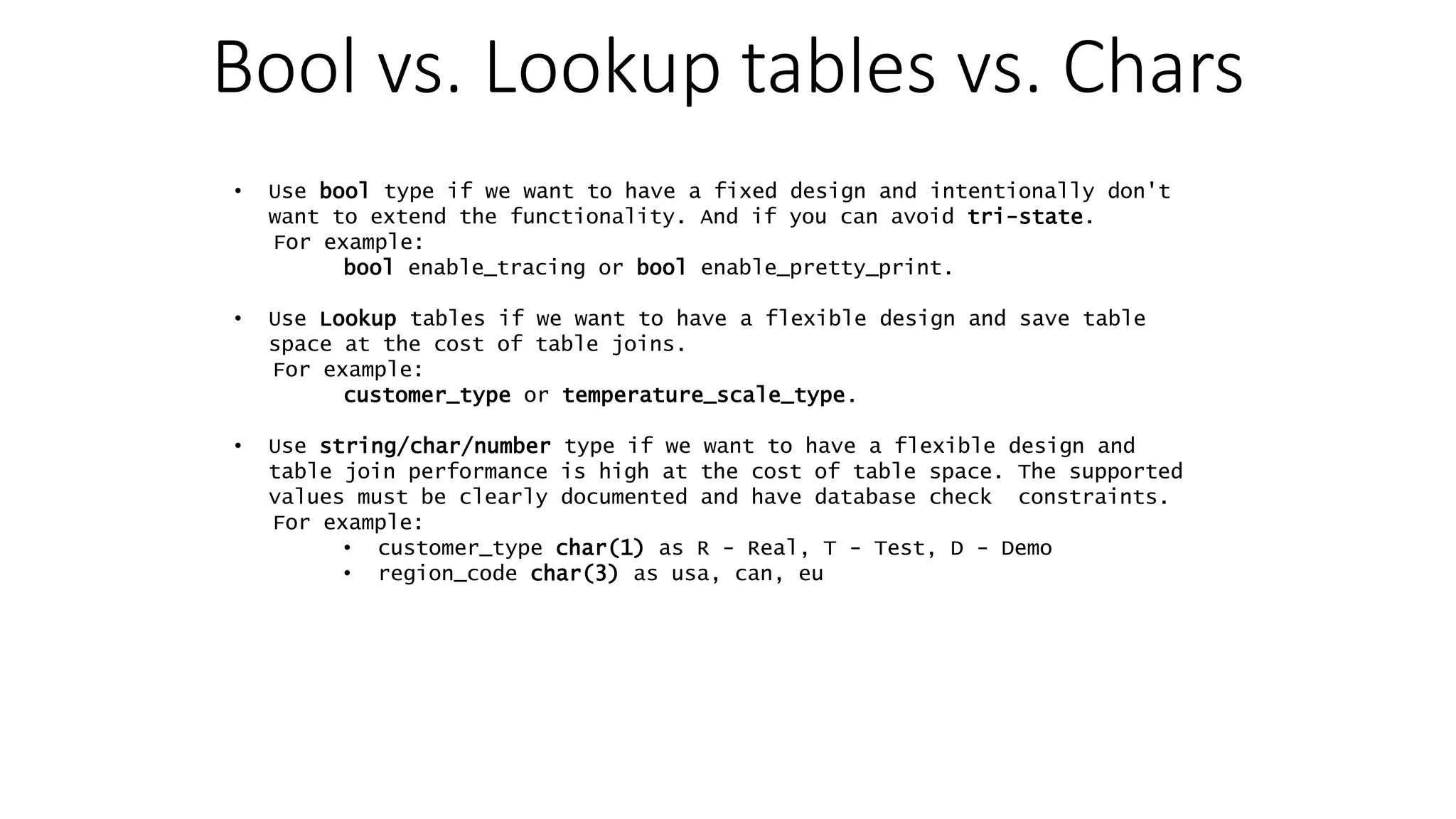 Bool vs. Lookup tables vs. Chars • Use bool type if we want to have a fixed design and intentionally don't want to extend the functionality. And if you can avoid tri-state. For example: bool enable_tracing or bool enable_pretty_print. • Use Lookup tables if we want to have a flexible design and save table space at the cost of table joins. For example: customer_type or temperature_scale_type. • Use string/char/number type if we want to have a flexible design and table join performance is high at the cost of table space. The supported values must be clearly documented and have database check constraints. For example: • customer_type char(1) as R - Real, T - Test, D - Demo • region_code char(3) as usa, can, eu 