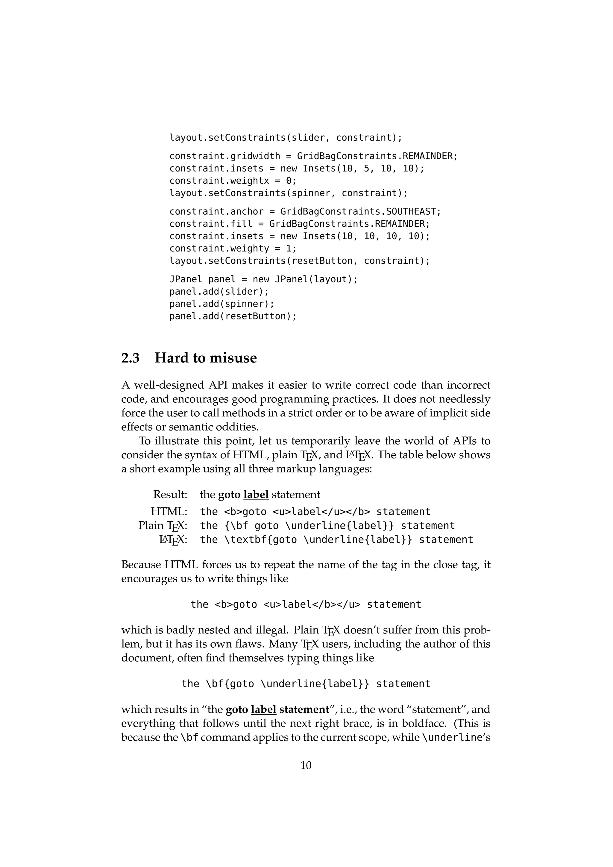 layout.setConstraints(slider, constraint);

          constraint.gridwidth = GridBagConstraints.REMAINDER;
          constraint.insets = new Insets(10, 5, 10, 10);
          constraint.weightx = 0;
          layout.setConstraints(spinner, constraint);

          constraint.anchor = GridBagConstraints.SOUTHEAST;
          constraint.fill = GridBagConstraints.REMAINDER;
          constraint.insets = new Insets(10, 10, 10, 10);
          constraint.weighty = 1;
          layout.setConstraints(resetButton, constraint);

          JPanel panel = new JPanel(layout);
          panel.add(slider);
          panel.add(spinner);
          panel.add(resetButton);



2.3    Hard to misuse
A well-designed API makes it easier to write correct code than incorrect
code, and encourages good programming practices. It does not needlessly
force the user to call methods in a strict order or to be aware of implicit side
effects or semantic oddities.
    To illustrate this point, let us temporarily leave the world of APIs to
consider the syntax of HTML, plain TEX, and L TEX. The table below shows
                                                  A
a short example using all three markup languages:

      Result:    the goto label statement
     HTML:       the <b>goto <u>label</u></b> statement
   Plain TEX:    the {bf goto underline{label}} statement
       L TEX:
        A        the textbf{goto underline{label}} statement

Because HTML forces us to repeat the name of the tag in the close tag, it
encourages us to write things like

                the <b>goto <u>label</b></u> statement

which is badly nested and illegal. Plain TEX doesn’t suffer from this prob-
lem, but it has its own ﬂaws. Many TEX users, including the author of this
document, often ﬁnd themselves typing things like

            the bf{goto underline{label}} statement

which results in “the goto label statement”, i.e., the word “statement”, and
everything that follows until the next right brace, is in boldface. (This is
because the bf command applies to the current scope, while underline’s

                                      10
 