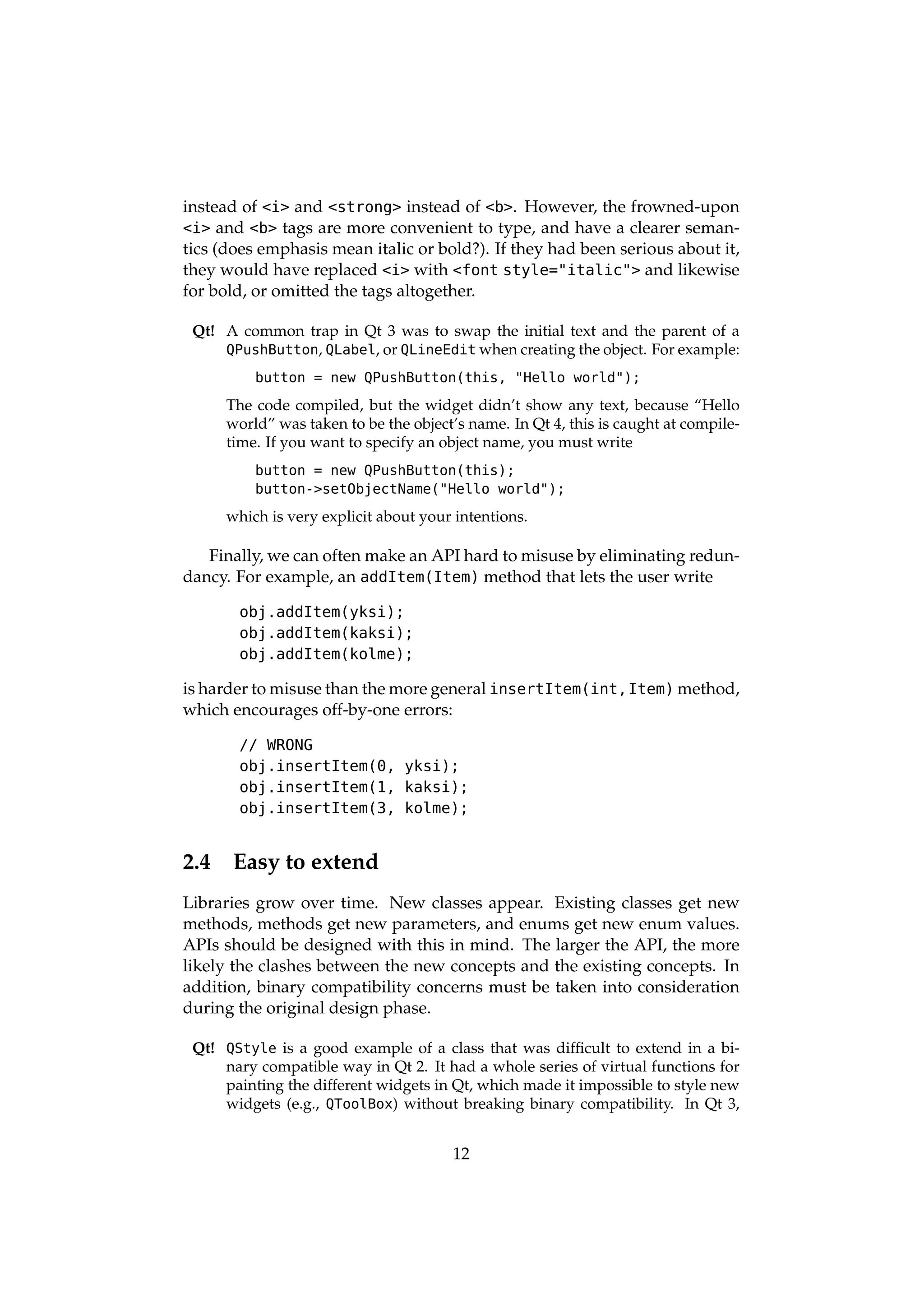 instead of <i> and <strong> instead of <b>. However, the frowned-upon
<i> and <b> tags are more convenient to type, and have a clearer seman-
tics (does emphasis mean italic or bold?). If they had been serious about it,
they would have replaced <i> with <font style="italic"> and likewise
for bold, or omitted the tags altogether.

 Qt! A common trap in Qt 3 was to swap the initial text and the parent of a
     QPushButton, QLabel, or QLineEdit when creating the object. For example:

          button = new QPushButton(this, "Hello world");

      The code compiled, but the widget didn’t show any text, because “Hello
      world” was taken to be the object’s name. In Qt 4, this is caught at compile-
      time. If you want to specify an object name, you must write
          button = new QPushButton(this);
          button->setObjectName("Hello world");

      which is very explicit about your intentions.

   Finally, we can often make an API hard to misuse by eliminating redun-
dancy. For example, an addItem(Item) method that lets the user write

       obj.addItem(yksi);
       obj.addItem(kaksi);
       obj.addItem(kolme);

is harder to misuse than the more general insertItem(int,Item) method,
which encourages off-by-one errors:

       // WRONG
       obj.insertItem(0, yksi);
       obj.insertItem(1, kaksi);
       obj.insertItem(3, kolme);


2.4    Easy to extend
Libraries grow over time. New classes appear. Existing classes get new
methods, methods get new parameters, and enums get new enum values.
APIs should be designed with this in mind. The larger the API, the more
likely the clashes between the new concepts and the existing concepts. In
addition, binary compatibility concerns must be taken into consideration
during the original design phase.

 Qt! QStyle is a good example of a class that was difﬁcult to extend in a bi-
     nary compatible way in Qt 2. It had a whole series of virtual functions for
     painting the different widgets in Qt, which made it impossible to style new
     widgets (e.g., QToolBox) without breaking binary compatibility. In Qt 3,


                                       12
 