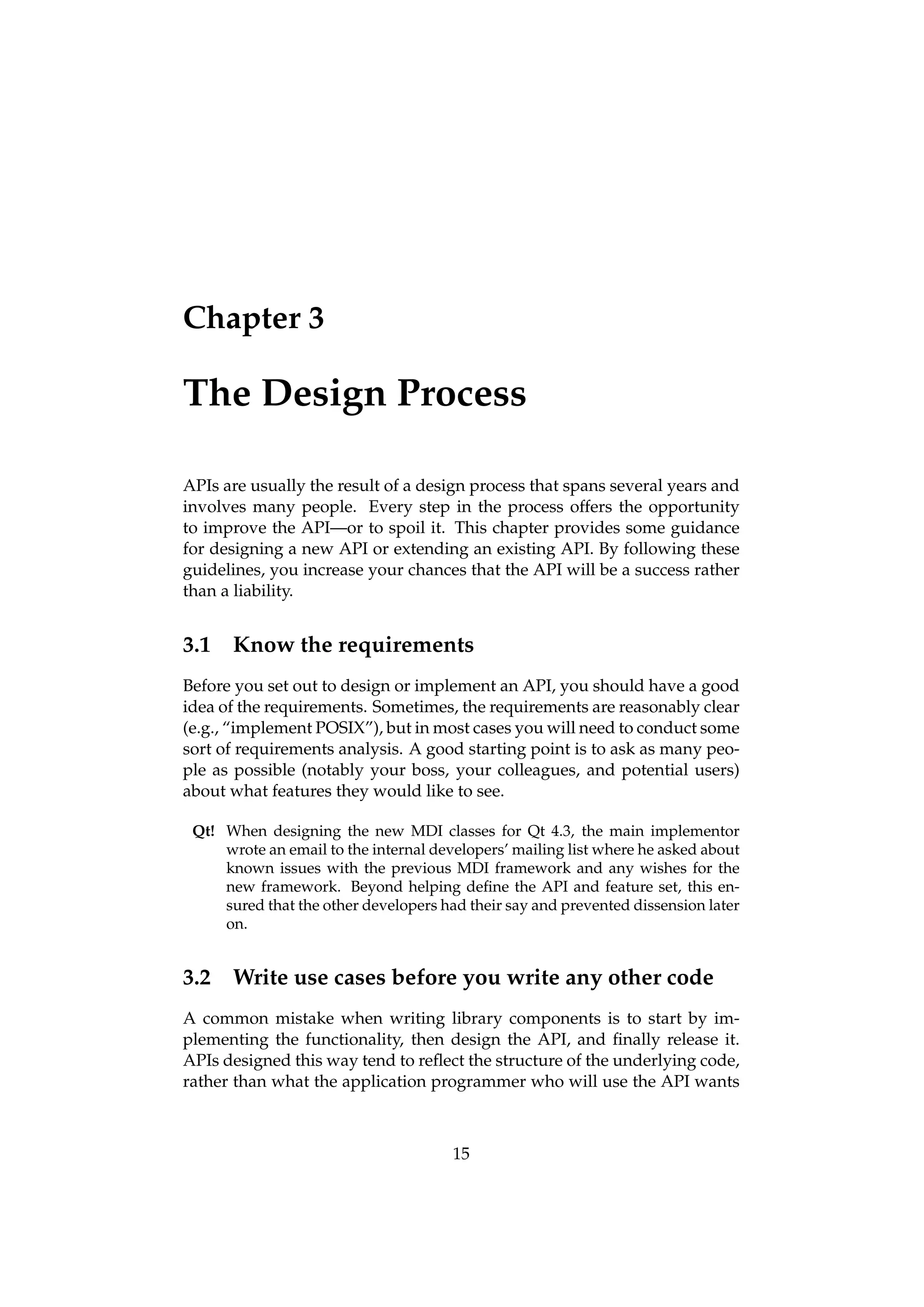 Chapter 3

The Design Process

APIs are usually the result of a design process that spans several years and
involves many people. Every step in the process offers the opportunity
to improve the API—or to spoil it. This chapter provides some guidance
for designing a new API or extending an existing API. By following these
guidelines, you increase your chances that the API will be a success rather
than a liability.


3.1   Know the requirements
Before you set out to design or implement an API, you should have a good
idea of the requirements. Sometimes, the requirements are reasonably clear
(e.g., “implement POSIX”), but in most cases you will need to conduct some
sort of requirements analysis. A good starting point is to ask as many peo-
ple as possible (notably your boss, your colleagues, and potential users)
about what features they would like to see.

 Qt! When designing the new MDI classes for Qt 4.3, the main implementor
     wrote an email to the internal developers’ mailing list where he asked about
     known issues with the previous MDI framework and any wishes for the
     new framework. Beyond helping deﬁne the API and feature set, this en-
     sured that the other developers had their say and prevented dissension later
     on.


3.2   Write use cases before you write any other code
A common mistake when writing library components is to start by im-
plementing the functionality, then design the API, and ﬁnally release it.
APIs designed this way tend to reﬂect the structure of the underlying code,
rather than what the application programmer who will use the API wants



                                       15
 