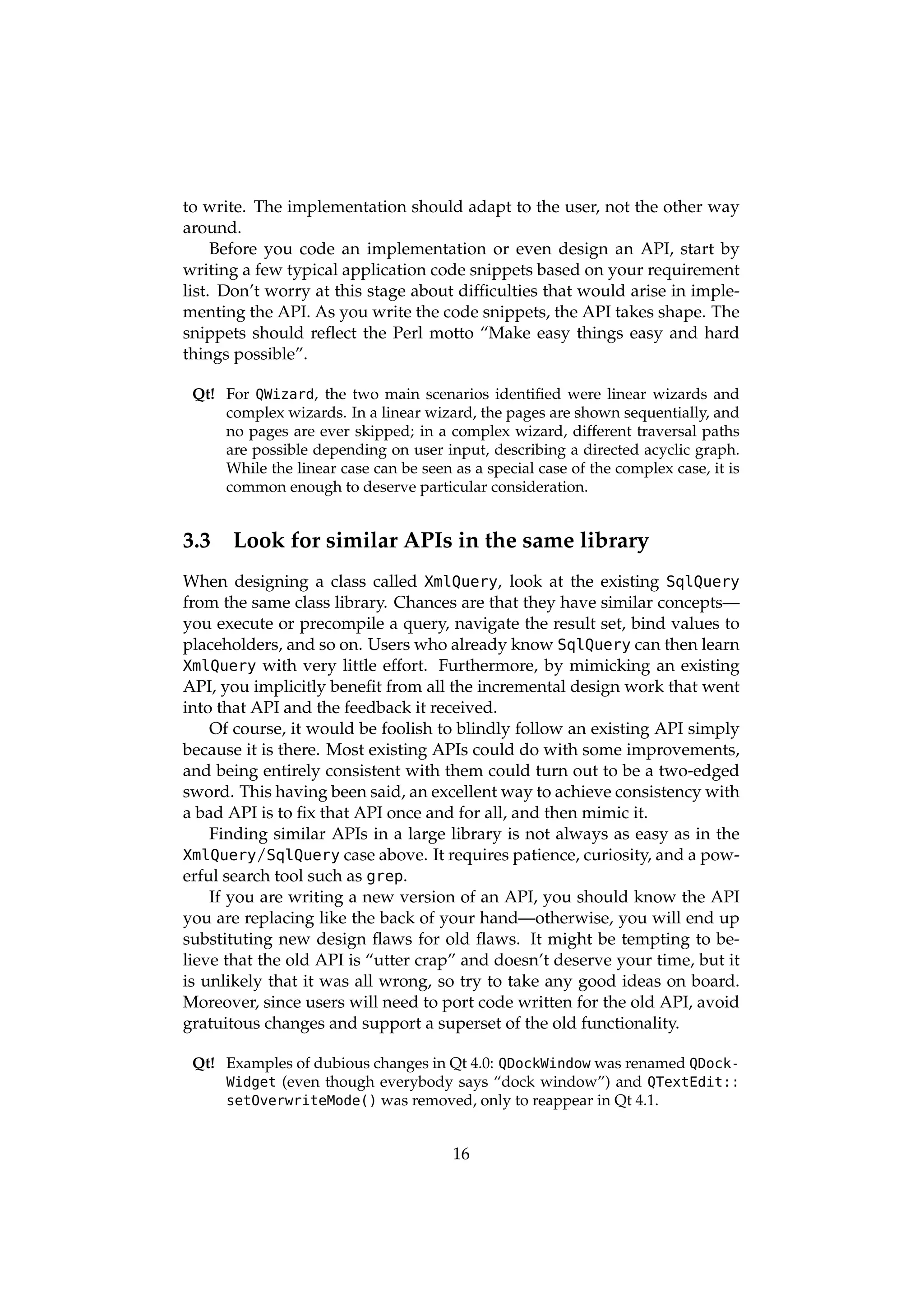 to write. The implementation should adapt to the user, not the other way
around.
     Before you code an implementation or even design an API, start by
writing a few typical application code snippets based on your requirement
list. Don’t worry at this stage about difﬁculties that would arise in imple-
menting the API. As you write the code snippets, the API takes shape. The
snippets should reﬂect the Perl motto “Make easy things easy and hard
things possible”.

 Qt! For QWizard, the two main scenarios identiﬁed were linear wizards and
     complex wizards. In a linear wizard, the pages are shown sequentially, and
     no pages are ever skipped; in a complex wizard, different traversal paths
     are possible depending on user input, describing a directed acyclic graph.
     While the linear case can be seen as a special case of the complex case, it is
     common enough to deserve particular consideration.


3.3    Look for similar APIs in the same library
When designing a class called XmlQuery, look at the existing SqlQuery
from the same class library. Chances are that they have similar concepts—
you execute or precompile a query, navigate the result set, bind values to
placeholders, and so on. Users who already know SqlQuery can then learn
XmlQuery with very little effort. Furthermore, by mimicking an existing
API, you implicitly beneﬁt from all the incremental design work that went
into that API and the feedback it received.
    Of course, it would be foolish to blindly follow an existing API simply
because it is there. Most existing APIs could do with some improvements,
and being entirely consistent with them could turn out to be a two-edged
sword. This having been said, an excellent way to achieve consistency with
a bad API is to ﬁx that API once and for all, and then mimic it.
    Finding similar APIs in a large library is not always as easy as in the
XmlQuery/SqlQuery case above. It requires patience, curiosity, and a pow-
erful search tool such as grep.
    If you are writing a new version of an API, you should know the API
you are replacing like the back of your hand—otherwise, you will end up
substituting new design ﬂaws for old ﬂaws. It might be tempting to be-
lieve that the old API is “utter crap” and doesn’t deserve your time, but it
is unlikely that it was all wrong, so try to take any good ideas on board.
Moreover, since users will need to port code written for the old API, avoid
gratuitous changes and support a superset of the old functionality.

 Qt! Examples of dubious changes in Qt 4.0: QDockWindow was renamed QDock-
     Widget (even though everybody says “dock window”) and QTextEdit::
     setOverwriteMode() was removed, only to reappear in Qt 4.1.


                                        16
 