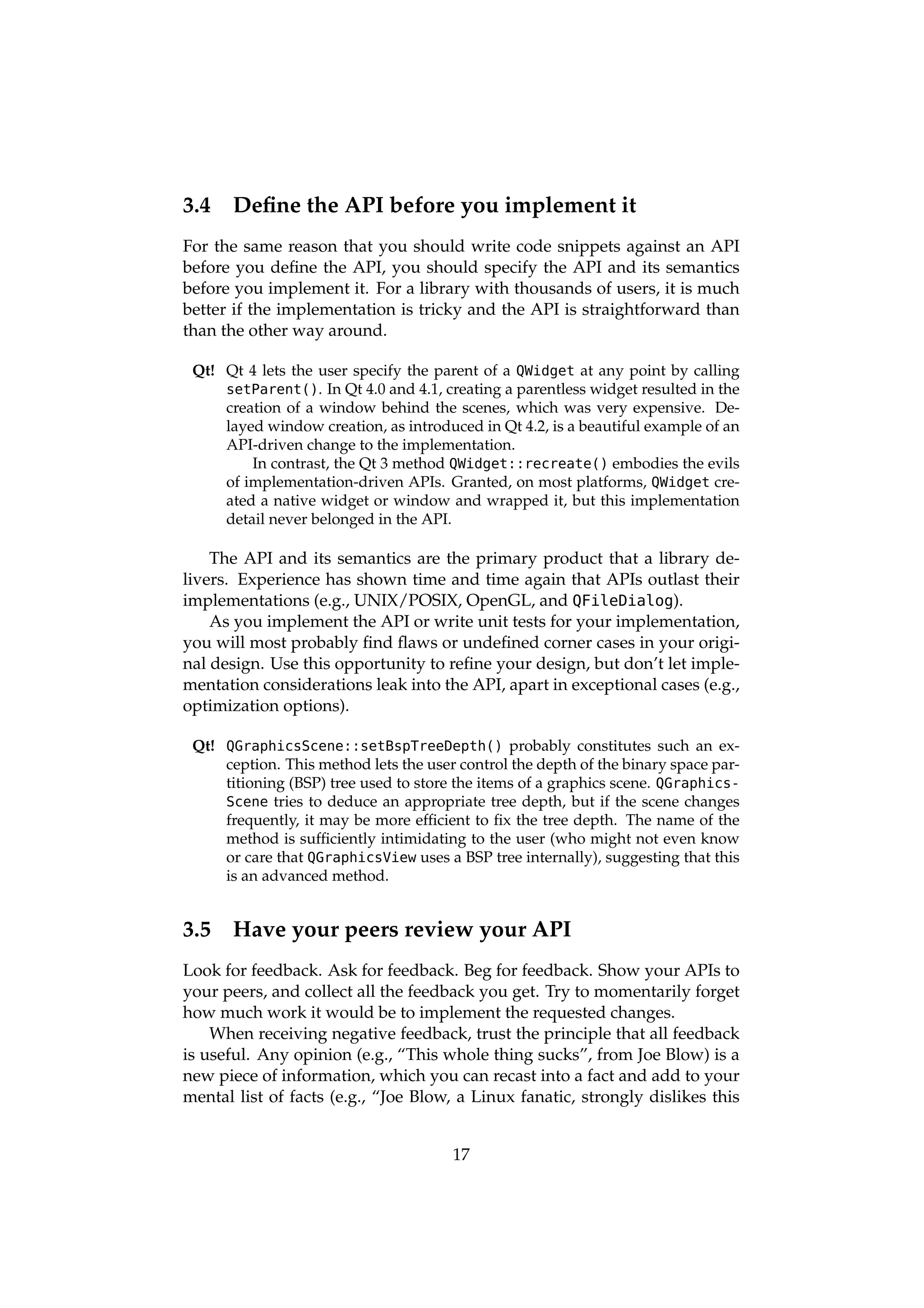 3.4    Deﬁne the API before you implement it
For the same reason that you should write code snippets against an API
before you deﬁne the API, you should specify the API and its semantics
before you implement it. For a library with thousands of users, it is much
better if the implementation is tricky and the API is straightforward than
than the other way around.

 Qt! Qt 4 lets the user specify the parent of a QWidget at any point by calling
     setParent(). In Qt 4.0 and 4.1, creating a parentless widget resulted in the
     creation of a window behind the scenes, which was very expensive. De-
     layed window creation, as introduced in Qt 4.2, is a beautiful example of an
     API-driven change to the implementation.
         In contrast, the Qt 3 method QWidget::recreate() embodies the evils
     of implementation-driven APIs. Granted, on most platforms, QWidget cre-
     ated a native widget or window and wrapped it, but this implementation
     detail never belonged in the API.

    The API and its semantics are the primary product that a library de-
livers. Experience has shown time and time again that APIs outlast their
implementations (e.g., UNIX/POSIX, OpenGL, and QFileDialog).
    As you implement the API or write unit tests for your implementation,
you will most probably ﬁnd ﬂaws or undeﬁned corner cases in your origi-
nal design. Use this opportunity to reﬁne your design, but don’t let imple-
mentation considerations leak into the API, apart in exceptional cases (e.g.,
optimization options).

 Qt! QGraphicsScene::setBspTreeDepth() probably constitutes such an ex-
     ception. This method lets the user control the depth of the binary space par-
     titioning (BSP) tree used to store the items of a graphics scene. QGraphics-
     Scene tries to deduce an appropriate tree depth, but if the scene changes
     frequently, it may be more efﬁcient to ﬁx the tree depth. The name of the
     method is sufﬁciently intimidating to the user (who might not even know
     or care that QGraphicsView uses a BSP tree internally), suggesting that this
     is an advanced method.


3.5    Have your peers review your API
Look for feedback. Ask for feedback. Beg for feedback. Show your APIs to
your peers, and collect all the feedback you get. Try to momentarily forget
how much work it would be to implement the requested changes.
    When receiving negative feedback, trust the principle that all feedback
is useful. Any opinion (e.g., “This whole thing sucks”, from Joe Blow) is a
new piece of information, which you can recast into a fact and add to your
mental list of facts (e.g., “Joe Blow, a Linux fanatic, strongly dislikes this


                                       17
 
