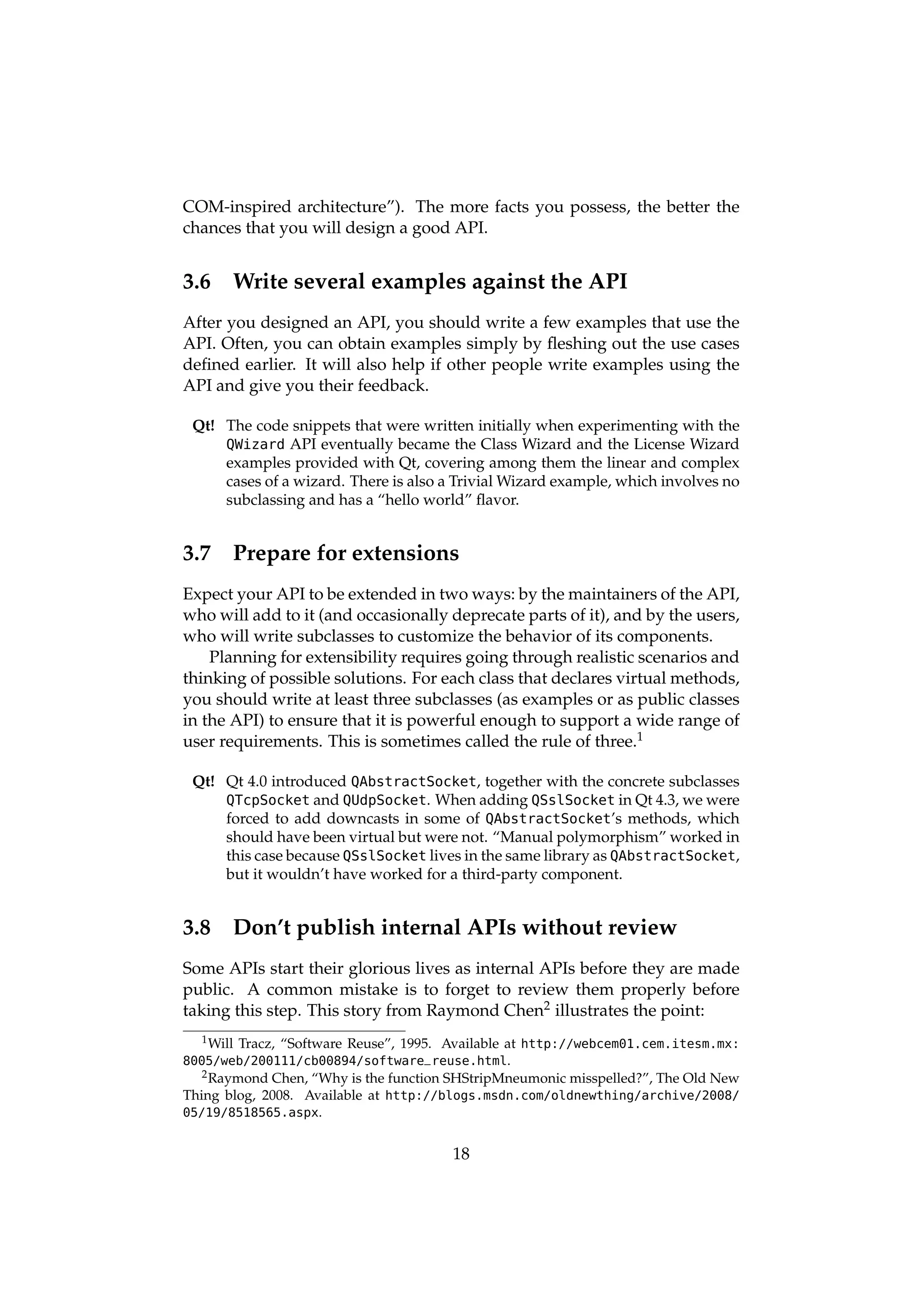 COM-inspired architecture”). The more facts you possess, the better the
chances that you will design a good API.


3.6    Write several examples against the API
After you designed an API, you should write a few examples that use the
API. Often, you can obtain examples simply by ﬂeshing out the use cases
deﬁned earlier. It will also help if other people write examples using the
API and give you their feedback.

 Qt! The code snippets that were written initially when experimenting with the
     QWizard API eventually became the Class Wizard and the License Wizard
     examples provided with Qt, covering among them the linear and complex
     cases of a wizard. There is also a Trivial Wizard example, which involves no
     subclassing and has a “hello world” ﬂavor.


3.7    Prepare for extensions
Expect your API to be extended in two ways: by the maintainers of the API,
who will add to it (and occasionally deprecate parts of it), and by the users,
who will write subclasses to customize the behavior of its components.
    Planning for extensibility requires going through realistic scenarios and
thinking of possible solutions. For each class that declares virtual methods,
you should write at least three subclasses (as examples or as public classes
in the API) to ensure that it is powerful enough to support a wide range of
user requirements. This is sometimes called the rule of three.1

 Qt! Qt 4.0 introduced QAbstractSocket, together with the concrete subclasses
     QTcpSocket and QUdpSocket. When adding QSslSocket in Qt 4.3, we were
     forced to add downcasts in some of QAbstractSocket’s methods, which
     should have been virtual but were not. “Manual polymorphism” worked in
     this case because QSslSocket lives in the same library as QAbstractSocket,
     but it wouldn’t have worked for a third-party component.


3.8    Don’t publish internal APIs without review
Some APIs start their glorious lives as internal APIs before they are made
public. A common mistake is to forget to review them properly before
taking this step. This story from Raymond Chen2 illustrates the point:
  1 Will   Tracz, “Software Reuse”, 1995. Available at http://webcem01.cem.itesm.mx:
8005/web/200111/cb00894/software_reuse.html.
  2 Raymond  Chen, “Why is the function SHStripMneumonic misspelled?”, The Old New
Thing blog, 2008. Available at http://blogs.msdn.com/oldnewthing/archive/2008/
05/19/8518565.aspx.


                                          18
 