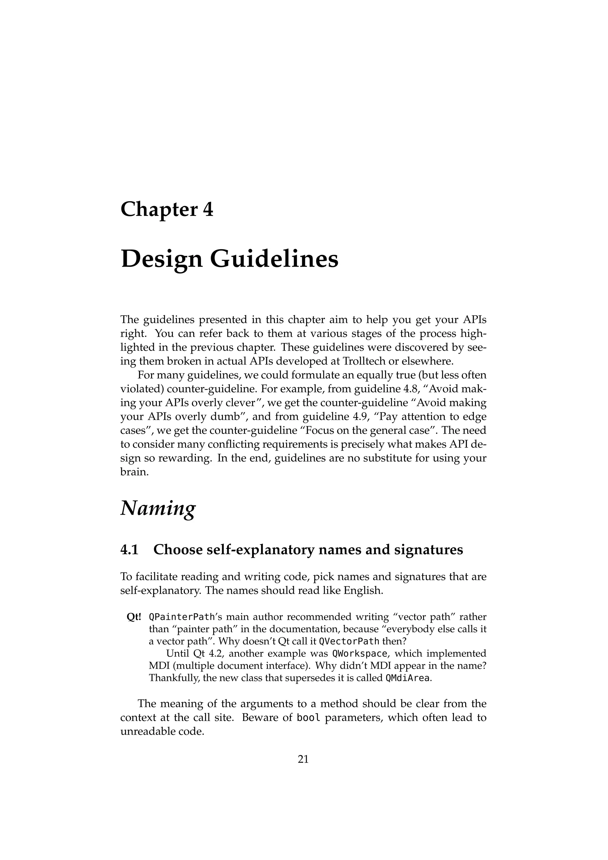 Chapter 4

Design Guidelines

The guidelines presented in this chapter aim to help you get your APIs
right. You can refer back to them at various stages of the process high-
lighted in the previous chapter. These guidelines were discovered by see-
ing them broken in actual APIs developed at Trolltech or elsewhere.
    For many guidelines, we could formulate an equally true (but less often
violated) counter-guideline. For example, from guideline 4.8, “Avoid mak-
ing your APIs overly clever”, we get the counter-guideline “Avoid making
your APIs overly dumb”, and from guideline 4.9, “Pay attention to edge
cases”, we get the counter-guideline “Focus on the general case”. The need
to consider many conﬂicting requirements is precisely what makes API de-
sign so rewarding. In the end, guidelines are no substitute for using your
brain.


Naming
4.1   Choose self-explanatory names and signatures
To facilitate reading and writing code, pick names and signatures that are
self-explanatory. The names should read like English.

 Qt! QPainterPath’s main author recommended writing “vector path” rather
     than “painter path” in the documentation, because “everybody else calls it
     a vector path”. Why doesn’t Qt call it QVectorPath then?
         Until Qt 4.2, another example was QWorkspace, which implemented
     MDI (multiple document interface). Why didn’t MDI appear in the name?
     Thankfully, the new class that supersedes it is called QMdiArea.

   The meaning of the arguments to a method should be clear from the
context at the call site. Beware of bool parameters, which often lead to
unreadable code.

                                      21
 