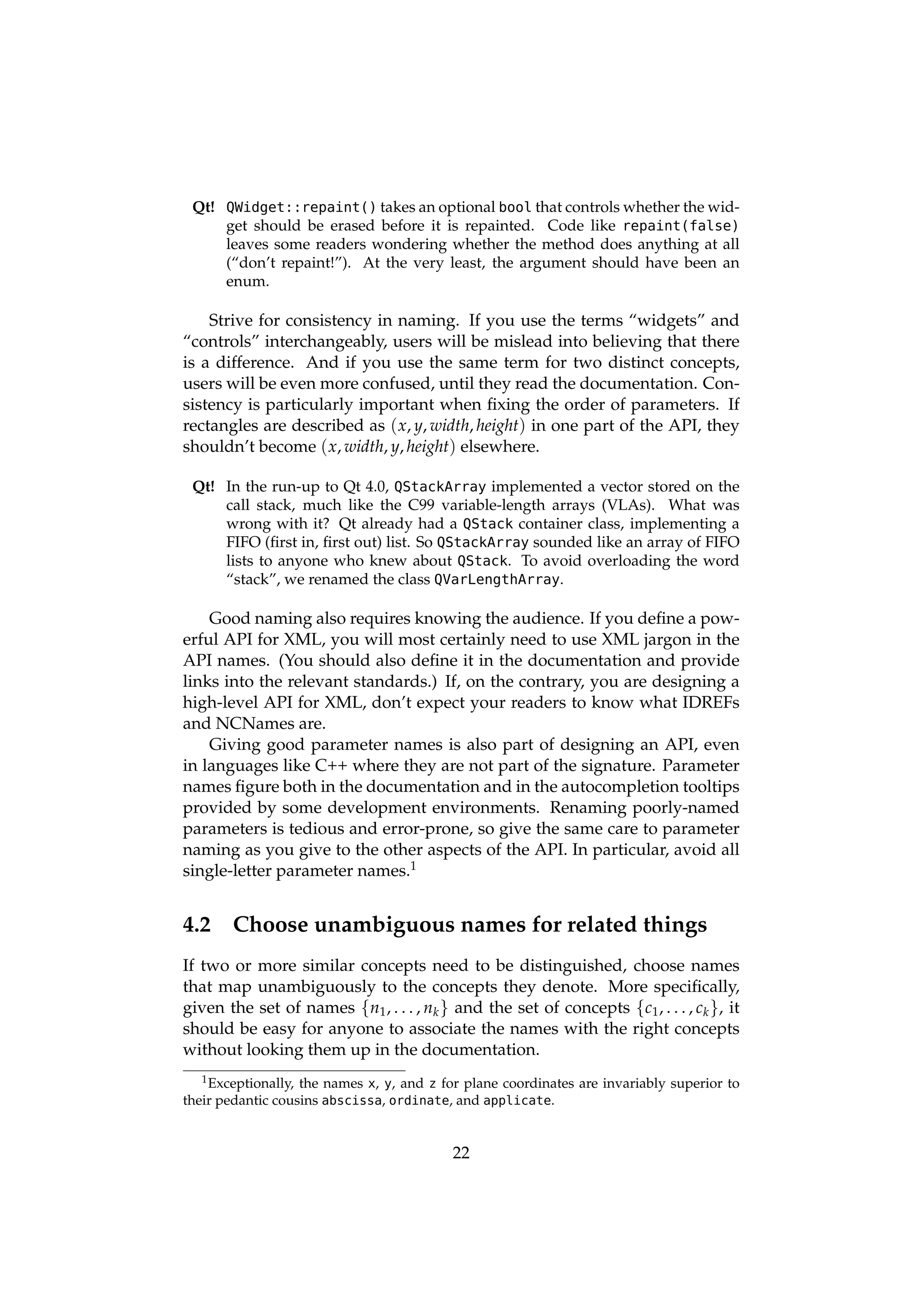 Qt! QWidget::repaint() takes an optional bool that controls whether the wid-
     get should be erased before it is repainted. Code like repaint(false)
     leaves some readers wondering whether the method does anything at all
     (“don’t repaint!”). At the very least, the argument should have been an
     enum.

    Strive for consistency in naming. If you use the terms “widgets” and
“controls” interchangeably, users will be mislead into believing that there
is a difference. And if you use the same term for two distinct concepts,
users will be even more confused, until they read the documentation. Con-
sistency is particularly important when ﬁxing the order of parameters. If
rectangles are described as ( x, y, width, height) in one part of the API, they
shouldn’t become ( x, width, y, height) elsewhere.

 Qt! In the run-up to Qt 4.0, QStackArray implemented a vector stored on the
     call stack, much like the C99 variable-length arrays (VLAs). What was
     wrong with it? Qt already had a QStack container class, implementing a
     FIFO (ﬁrst in, ﬁrst out) list. So QStackArray sounded like an array of FIFO
     lists to anyone who knew about QStack. To avoid overloading the word
     “stack”, we renamed the class QVarLengthArray.

    Good naming also requires knowing the audience. If you deﬁne a pow-
erful API for XML, you will most certainly need to use XML jargon in the
API names. (You should also deﬁne it in the documentation and provide
links into the relevant standards.) If, on the contrary, you are designing a
high-level API for XML, don’t expect your readers to know what IDREFs
and NCNames are.
    Giving good parameter names is also part of designing an API, even
in languages like C++ where they are not part of the signature. Parameter
names ﬁgure both in the documentation and in the autocompletion tooltips
provided by some development environments. Renaming poorly-named
parameters is tedious and error-prone, so give the same care to parameter
naming as you give to the other aspects of the API. In particular, avoid all
single-letter parameter names.1


4.2     Choose unambiguous names for related things
If two or more similar concepts need to be distinguished, choose names
that map unambiguously to the concepts they denote. More speciﬁcally,
given the set of names {n1 , . . . , nk } and the set of concepts {c1 , . . . , ck }, it
should be easy for anyone to associate the names with the right concepts
without looking them up in the documentation.
   1 Exceptionally,the names x, y, and z for plane coordinates are invariably superior to
their pedantic cousins abscissa, ordinate, and applicate.


                                           22
 