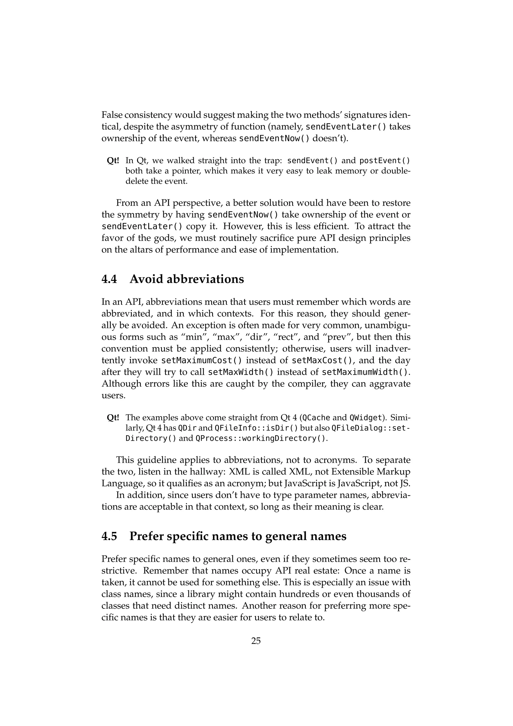 False consistency would suggest making the two methods’ signatures iden-
tical, despite the asymmetry of function (namely, sendEventLater() takes
ownership of the event, whereas sendEventNow() doesn’t).

 Qt! In Qt, we walked straight into the trap: sendEvent() and postEvent()
     both take a pointer, which makes it very easy to leak memory or double-
     delete the event.

    From an API perspective, a better solution would have been to restore
the symmetry by having sendEventNow() take ownership of the event or
sendEventLater() copy it. However, this is less efﬁcient. To attract the
favor of the gods, we must routinely sacriﬁce pure API design principles
on the altars of performance and ease of implementation.


4.4   Avoid abbreviations
In an API, abbreviations mean that users must remember which words are
abbreviated, and in which contexts. For this reason, they should gener-
ally be avoided. An exception is often made for very common, unambigu-
ous forms such as “min”, “max”, “dir”, “rect”, and “prev”, but then this
convention must be applied consistently; otherwise, users will inadver-
tently invoke setMaximumCost() instead of setMaxCost(), and the day
after they will try to call setMaxWidth() instead of setMaximumWidth().
Although errors like this are caught by the compiler, they can aggravate
users.

 Qt! The examples above come straight from Qt 4 (QCache and QWidget). Simi-
     larly, Qt 4 has QDir and QFileInfo::isDir() but also QFileDialog::set-
     Directory() and QProcess::workingDirectory().

    This guideline applies to abbreviations, not to acronyms. To separate
the two, listen in the hallway: XML is called XML, not Extensible Markup
Language, so it qualiﬁes as an acronym; but JavaScript is JavaScript, not JS.
    In addition, since users don’t have to type parameter names, abbrevia-
tions are acceptable in that context, so long as their meaning is clear.


4.5   Prefer speciﬁc names to general names
Prefer speciﬁc names to general ones, even if they sometimes seem too re-
strictive. Remember that names occupy API real estate: Once a name is
taken, it cannot be used for something else. This is especially an issue with
class names, since a library might contain hundreds or even thousands of
classes that need distinct names. Another reason for preferring more spe-
ciﬁc names is that they are easier for users to relate to.

                                     25
 