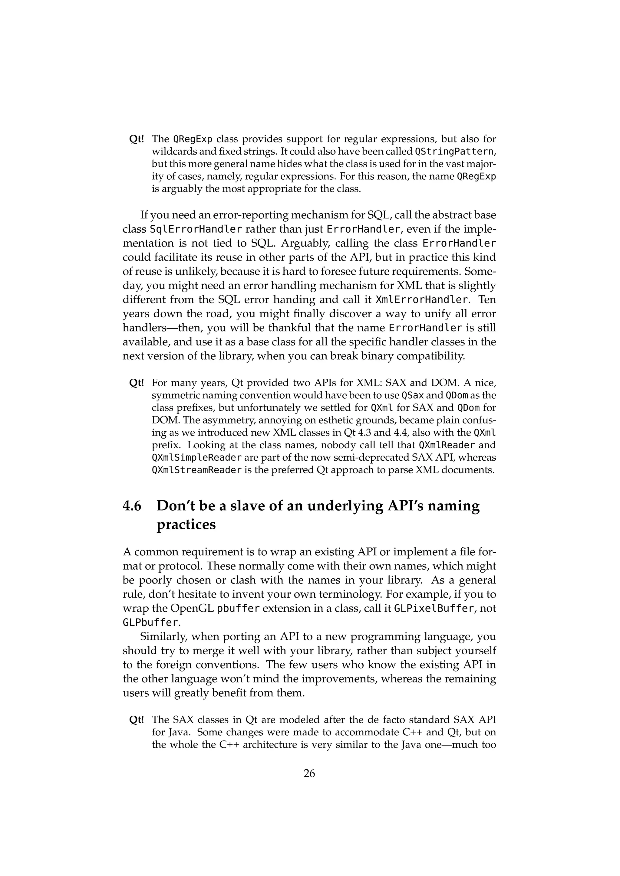 Qt! The QRegExp class provides support for regular expressions, but also for
     wildcards and ﬁxed strings. It could also have been called QStringPattern,
     but this more general name hides what the class is used for in the vast major-
     ity of cases, namely, regular expressions. For this reason, the name QRegExp
     is arguably the most appropriate for the class.

    If you need an error-reporting mechanism for SQL, call the abstract base
class SqlErrorHandler rather than just ErrorHandler, even if the imple-
mentation is not tied to SQL. Arguably, calling the class ErrorHandler
could facilitate its reuse in other parts of the API, but in practice this kind
of reuse is unlikely, because it is hard to foresee future requirements. Some-
day, you might need an error handling mechanism for XML that is slightly
different from the SQL error handing and call it XmlErrorHandler. Ten
years down the road, you might ﬁnally discover a way to unify all error
handlers—then, you will be thankful that the name ErrorHandler is still
available, and use it as a base class for all the speciﬁc handler classes in the
next version of the library, when you can break binary compatibility.

 Qt! For many years, Qt provided two APIs for XML: SAX and DOM. A nice,
     symmetric naming convention would have been to use QSax and QDom as the
     class preﬁxes, but unfortunately we settled for QXml for SAX and QDom for
     DOM. The asymmetry, annoying on esthetic grounds, became plain confus-
     ing as we introduced new XML classes in Qt 4.3 and 4.4, also with the QXml
     preﬁx. Looking at the class names, nobody call tell that QXmlReader and
     QXmlSimpleReader are part of the now semi-deprecated SAX API, whereas
     QXmlStreamReader is the preferred Qt approach to parse XML documents.


4.6    Don’t be a slave of an underlying API’s naming
       practices
A common requirement is to wrap an existing API or implement a ﬁle for-
mat or protocol. These normally come with their own names, which might
be poorly chosen or clash with the names in your library. As a general
rule, don’t hesitate to invent your own terminology. For example, if you to
wrap the OpenGL pbuffer extension in a class, call it GLPixelBuffer, not
GLPbuffer.
    Similarly, when porting an API to a new programming language, you
should try to merge it well with your library, rather than subject yourself
to the foreign conventions. The few users who know the existing API in
the other language won’t mind the improvements, whereas the remaining
users will greatly beneﬁt from them.

 Qt! The SAX classes in Qt are modeled after the de facto standard SAX API
     for Java. Some changes were made to accommodate C++ and Qt, but on
     the whole the C++ architecture is very similar to the Java one—much too

                                        26
 