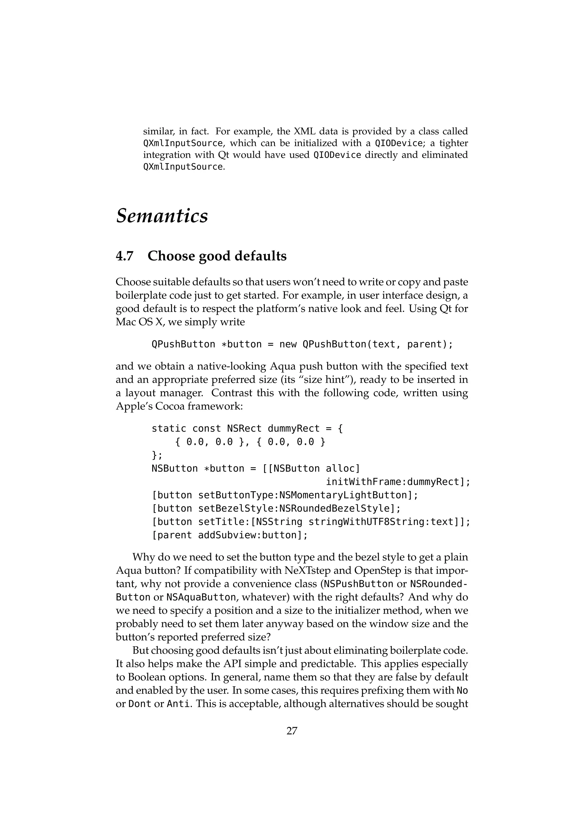 similar, in fact. For example, the XML data is provided by a class called
      QXmlInputSource, which can be initialized with a QIODevice; a tighter
      integration with Qt would have used QIODevice directly and eliminated
      QXmlInputSource.




Semantics
4.7    Choose good defaults
Choose suitable defaults so that users won’t need to write or copy and paste
boilerplate code just to get started. For example, in user interface design, a
good default is to respect the platform’s native look and feel. Using Qt for
Mac OS X, we simply write

       QPushButton *button = new QPushButton(text, parent);

and we obtain a native-looking Aqua push button with the speciﬁed text
and an appropriate preferred size (its “size hint”), ready to be inserted in
a layout manager. Contrast this with the following code, written using
Apple’s Cocoa framework:

       static const NSRect dummyRect = {
           { 0.0, 0.0 }, { 0.0, 0.0 }
       };
       NSButton *button = [[NSButton alloc]
                                      initWithFrame:dummyRect];
       [button setButtonType:NSMomentaryLightButton];
       [button setBezelStyle:NSRoundedBezelStyle];
       [button setTitle:[NSString stringWithUTF8String:text]];
       [parent addSubview:button];

    Why do we need to set the button type and the bezel style to get a plain
Aqua button? If compatibility with NeXTstep and OpenStep is that impor-
tant, why not provide a convenience class (NSPushButton or NSRounded-
Button or NSAquaButton, whatever) with the right defaults? And why do
we need to specify a position and a size to the initializer method, when we
probably need to set them later anyway based on the window size and the
button’s reported preferred size?
    But choosing good defaults isn’t just about eliminating boilerplate code.
It also helps make the API simple and predictable. This applies especially
to Boolean options. In general, name them so that they are false by default
and enabled by the user. In some cases, this requires preﬁxing them with No
or Dont or Anti. This is acceptable, although alternatives should be sought

                                      27
 