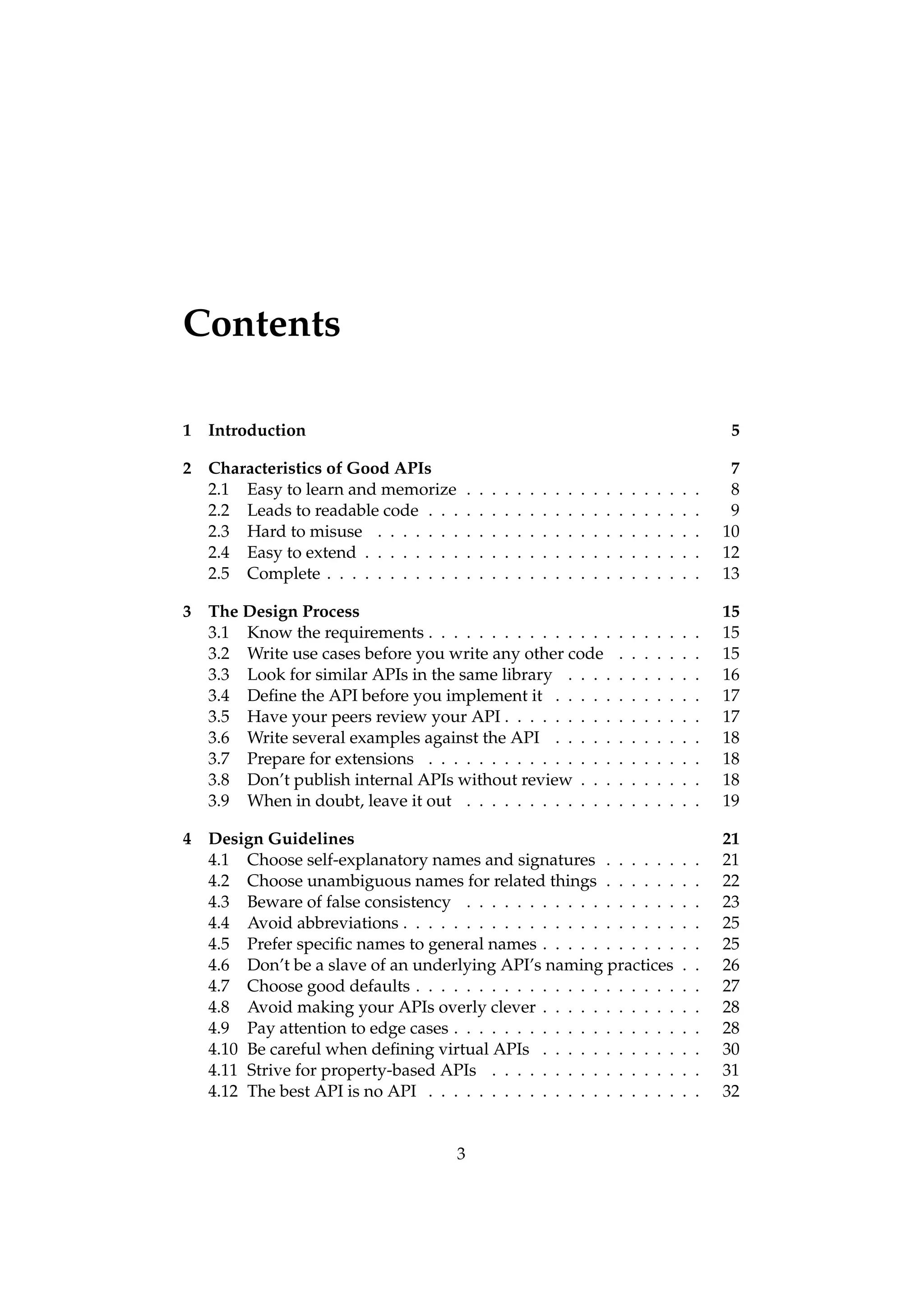 Contents

1 Introduction                                                                                                         5

2 Characteristics of Good APIs                                                                                         7
  2.1 Easy to learn and memorize          .   .   .   .   .   .   .   .   .   .   .   .   .   .   .   .   .   .   .    8
  2.2 Leads to readable code . . .        .   .   .   .   .   .   .   .   .   .   .   .   .   .   .   .   .   .   .    9
  2.3 Hard to misuse . . . . . . .        .   .   .   .   .   .   .   .   .   .   .   .   .   .   .   .   .   .   .   10
  2.4 Easy to extend . . . . . . . .      .   .   .   .   .   .   .   .   .   .   .   .   .   .   .   .   .   .   .   12
  2.5 Complete . . . . . . . . . . .      .   .   .   .   .   .   .   .   .   .   .   .   .   .   .   .   .   .   .   13

3 The Design Process                                                                                                  15
  3.1 Know the requirements . . . . . . . . . . . . . . .                                 .   .   .   .   .   .   .   15
  3.2 Write use cases before you write any other code                                     .   .   .   .   .   .   .   15
  3.3 Look for similar APIs in the same library . . . .                                   .   .   .   .   .   .   .   16
  3.4 Deﬁne the API before you implement it . . . . .                                     .   .   .   .   .   .   .   17
  3.5 Have your peers review your API . . . . . . . . .                                   .   .   .   .   .   .   .   17
  3.6 Write several examples against the API . . . . .                                    .   .   .   .   .   .   .   18
  3.7 Prepare for extensions . . . . . . . . . . . . . . .                                .   .   .   .   .   .   .   18
  3.8 Don’t publish internal APIs without review . . .                                    .   .   .   .   .   .   .   18
  3.9 When in doubt, leave it out . . . . . . . . . . . .                                 .   .   .   .   .   .   .   19

4 Design Guidelines                                                                                                   21
  4.1 Choose self-explanatory names and signatures . . . . . .                                                .   .   21
  4.2 Choose unambiguous names for related things . . . . . .                                                 .   .   22
  4.3 Beware of false consistency . . . . . . . . . . . . . . . . .                                           .   .   23
  4.4 Avoid abbreviations . . . . . . . . . . . . . . . . . . . . . .                                         .   .   25
  4.5 Prefer speciﬁc names to general names . . . . . . . . . . .                                             .   .   25
  4.6 Don’t be a slave of an underlying API’s naming practices                                                .   .   26
  4.7 Choose good defaults . . . . . . . . . . . . . . . . . . . . .                                          .   .   27
  4.8 Avoid making your APIs overly clever . . . . . . . . . . .                                              .   .   28
  4.9 Pay attention to edge cases . . . . . . . . . . . . . . . . . .                                         .   .   28
  4.10 Be careful when deﬁning virtual APIs . . . . . . . . . . .                                             .   .   30
  4.11 Strive for property-based APIs . . . . . . . . . . . . . . .                                           .   .   31
  4.12 The best API is no API . . . . . . . . . . . . . . . . . . . .                                         .   .   32


                                      3
 