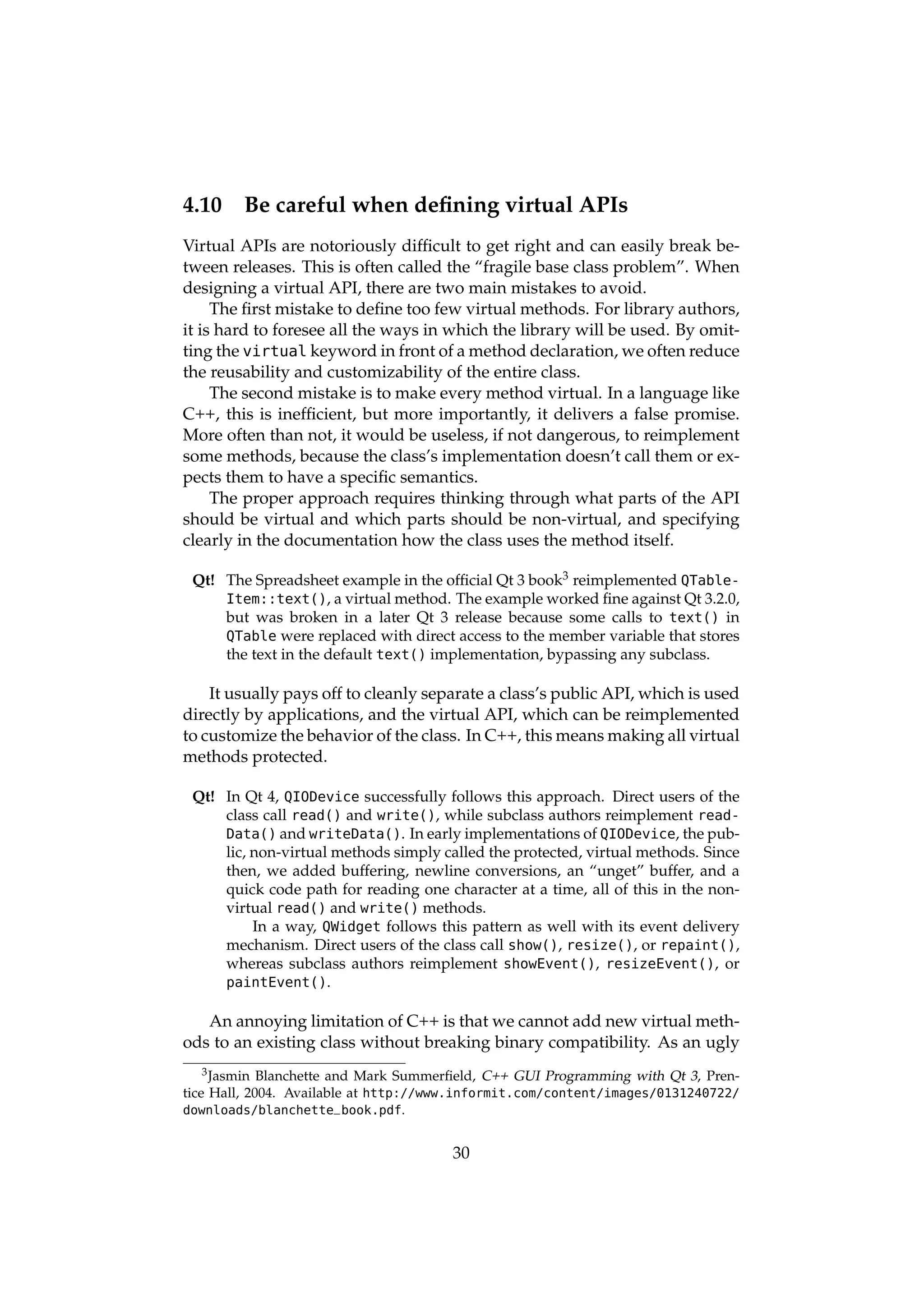 4.10    Be careful when deﬁning virtual APIs
Virtual APIs are notoriously difﬁcult to get right and can easily break be-
tween releases. This is often called the “fragile base class problem”. When
designing a virtual API, there are two main mistakes to avoid.
     The ﬁrst mistake to deﬁne too few virtual methods. For library authors,
it is hard to foresee all the ways in which the library will be used. By omit-
ting the virtual keyword in front of a method declaration, we often reduce
the reusability and customizability of the entire class.
     The second mistake is to make every method virtual. In a language like
C++, this is inefﬁcient, but more importantly, it delivers a false promise.
More often than not, it would be useless, if not dangerous, to reimplement
some methods, because the class’s implementation doesn’t call them or ex-
pects them to have a speciﬁc semantics.
     The proper approach requires thinking through what parts of the API
should be virtual and which parts should be non-virtual, and specifying
clearly in the documentation how the class uses the method itself.

 Qt! The Spreadsheet example in the ofﬁcial Qt 3 book3 reimplemented QTable-
     Item::text(), a virtual method. The example worked ﬁne against Qt 3.2.0,
     but was broken in a later Qt 3 release because some calls to text() in
     QTable were replaced with direct access to the member variable that stores
     the text in the default text() implementation, bypassing any subclass.

    It usually pays off to cleanly separate a class’s public API, which is used
directly by applications, and the virtual API, which can be reimplemented
to customize the behavior of the class. In C++, this means making all virtual
methods protected.

 Qt! In Qt 4, QIODevice successfully follows this approach. Direct users of the
     class call read() and write(), while subclass authors reimplement read-
     Data() and writeData(). In early implementations of QIODevice, the pub-
     lic, non-virtual methods simply called the protected, virtual methods. Since
     then, we added buffering, newline conversions, an “unget” buffer, and a
     quick code path for reading one character at a time, all of this in the non-
     virtual read() and write() methods.
          In a way, QWidget follows this pattern as well with its event delivery
     mechanism. Direct users of the class call show(), resize(), or repaint(),
     whereas subclass authors reimplement showEvent(), resizeEvent(), or
     paintEvent().

   An annoying limitation of C++ is that we cannot add new virtual meth-
ods to an existing class without breaking binary compatibility. As an ugly
    3 Jasmin Blanchette and Mark Summerﬁeld, C++ GUI Programming with Qt 3, Pren-

tice Hall, 2004. Available at http://www.informit.com/content/images/0131240722/
downloads/blanchette_book.pdf.


                                       30
 