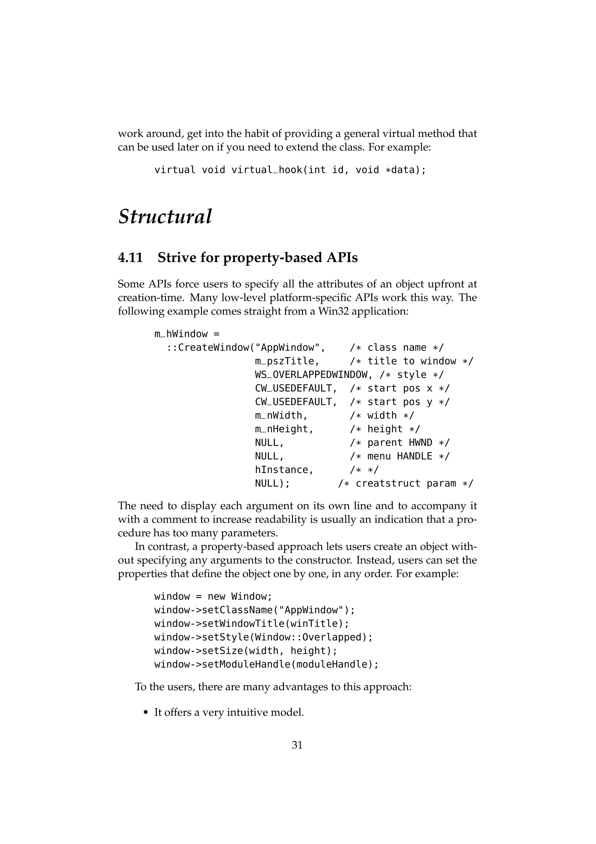 work around, get into the habit of providing a general virtual method that
can be used later on if you need to extend the class. For example:

       virtual void virtual_hook(int id, void *data);




Structural
4.11    Strive for property-based APIs
Some APIs force users to specify all the attributes of an object upfront at
creation-time. Many low-level platform-speciﬁc APIs work this way. The
following example comes straight from a Win32 application:

       m_hWindow =
         ::CreateWindow("AppWindow",     /* class name */
                        m_pszTitle,      /* title to window */
                        WS _OVERLAPPEDWINDOW, /* style */
                        CW_USEDEFAULT, /* start pos x */
                        CW_USEDEFAULT, /* start pos y */
                        m_nWidth,        /* width */
                        m_nHeight,       /* height */
                        NULL,            /* parent HWND */
                        NULL,            /* menu HANDLE */
                        hInstance,       / * */
                        NULL);         /* creatstruct param */

The need to display each argument on its own line and to accompany it
with a comment to increase readability is usually an indication that a pro-
cedure has too many parameters.
   In contrast, a property-based approach lets users create an object with-
out specifying any arguments to the constructor. Instead, users can set the
properties that deﬁne the object one by one, in any order. For example:

       window = new Window;
       window->setClassName("AppWindow");
       window->setWindowTitle(winTitle);
       window->setStyle(Window::Overlapped);
       window->setSize(width, height);
       window->setModuleHandle(moduleHandle);

   To the users, there are many advantages to this approach:

     • It offers a very intuitive model.

                                     31
 