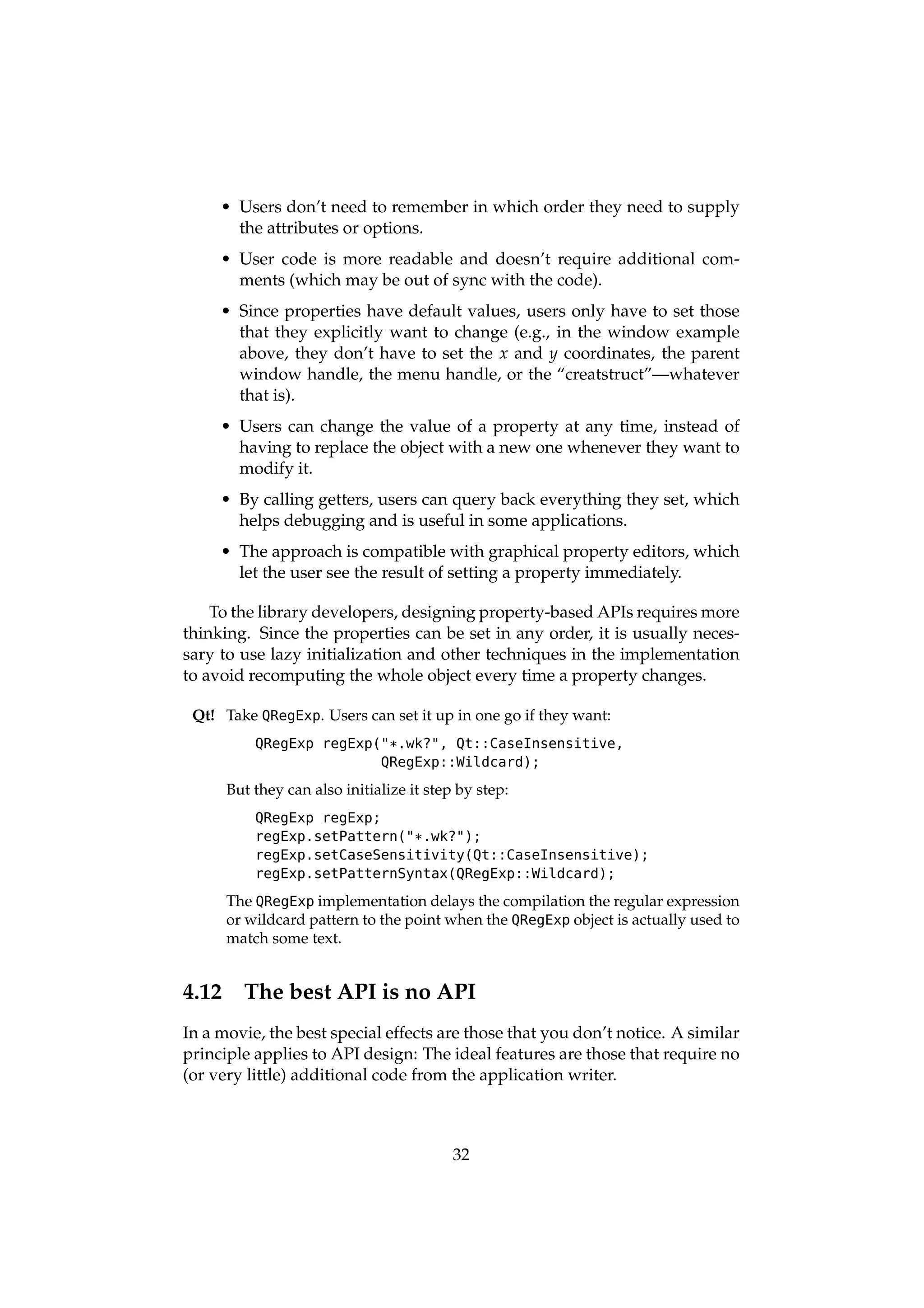 • Users don’t need to remember in which order they need to supply
       the attributes or options.
     • User code is more readable and doesn’t require additional com-
       ments (which may be out of sync with the code).
     • Since properties have default values, users only have to set those
       that they explicitly want to change (e.g., in the window example
       above, they don’t have to set the x and y coordinates, the parent
       window handle, the menu handle, or the “creatstruct”—whatever
       that is).
     • Users can change the value of a property at any time, instead of
       having to replace the object with a new one whenever they want to
       modify it.
     • By calling getters, users can query back everything they set, which
       helps debugging and is useful in some applications.
     • The approach is compatible with graphical property editors, which
       let the user see the result of setting a property immediately.

    To the library developers, designing property-based APIs requires more
thinking. Since the properties can be set in any order, it is usually neces-
sary to use lazy initialization and other techniques in the implementation
to avoid recomputing the whole object every time a property changes.

 Qt! Take QRegExp. Users can set it up in one go if they want:
           QRegExp regExp("*.wk?", Qt::CaseInsensitive,
                          QRegExp::Wildcard);

       But they can also initialize it step by step:
           QRegExp regExp;
           regExp.setPattern("*.wk?");
           regExp.setCaseSensitivity(Qt::CaseInsensitive);
           regExp.setPatternSyntax(QRegExp::Wildcard);

       The QRegExp implementation delays the compilation the regular expression
       or wildcard pattern to the point when the QRegExp object is actually used to
       match some text.


4.12     The best API is no API
In a movie, the best special effects are those that you don’t notice. A similar
principle applies to API design: The ideal features are those that require no
(or very little) additional code from the application writer.



                                           32
 