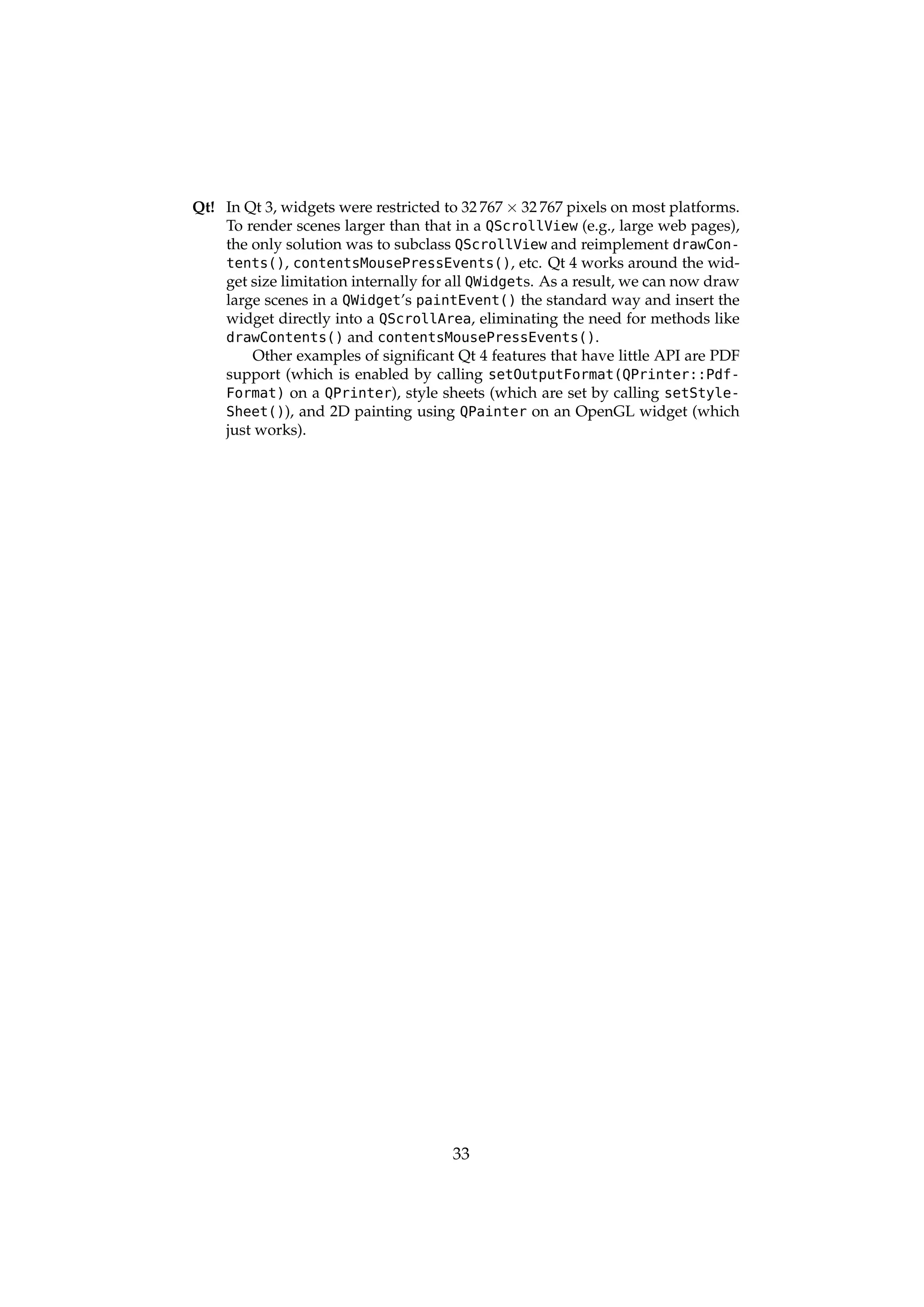 Qt! In Qt 3, widgets were restricted to 32 767 × 32 767 pixels on most platforms.
    To render scenes larger than that in a QScrollView (e.g., large web pages),
    the only solution was to subclass QScrollView and reimplement drawCon-
    tents(), contentsMousePressEvents(), etc. Qt 4 works around the wid-
    get size limitation internally for all QWidgets. As a result, we can now draw
    large scenes in a QWidget’s paintEvent() the standard way and insert the
    widget directly into a QScrollArea, eliminating the need for methods like
    drawContents() and contentsMousePressEvents().
        Other examples of signiﬁcant Qt 4 features that have little API are PDF
    support (which is enabled by calling setOutputFormat(QPrinter::Pdf-
    Format) on a QPrinter), style sheets (which are set by calling setStyle-
    Sheet()), and 2D painting using QPainter on an OpenGL widget (which
    just works).




                                      33
 