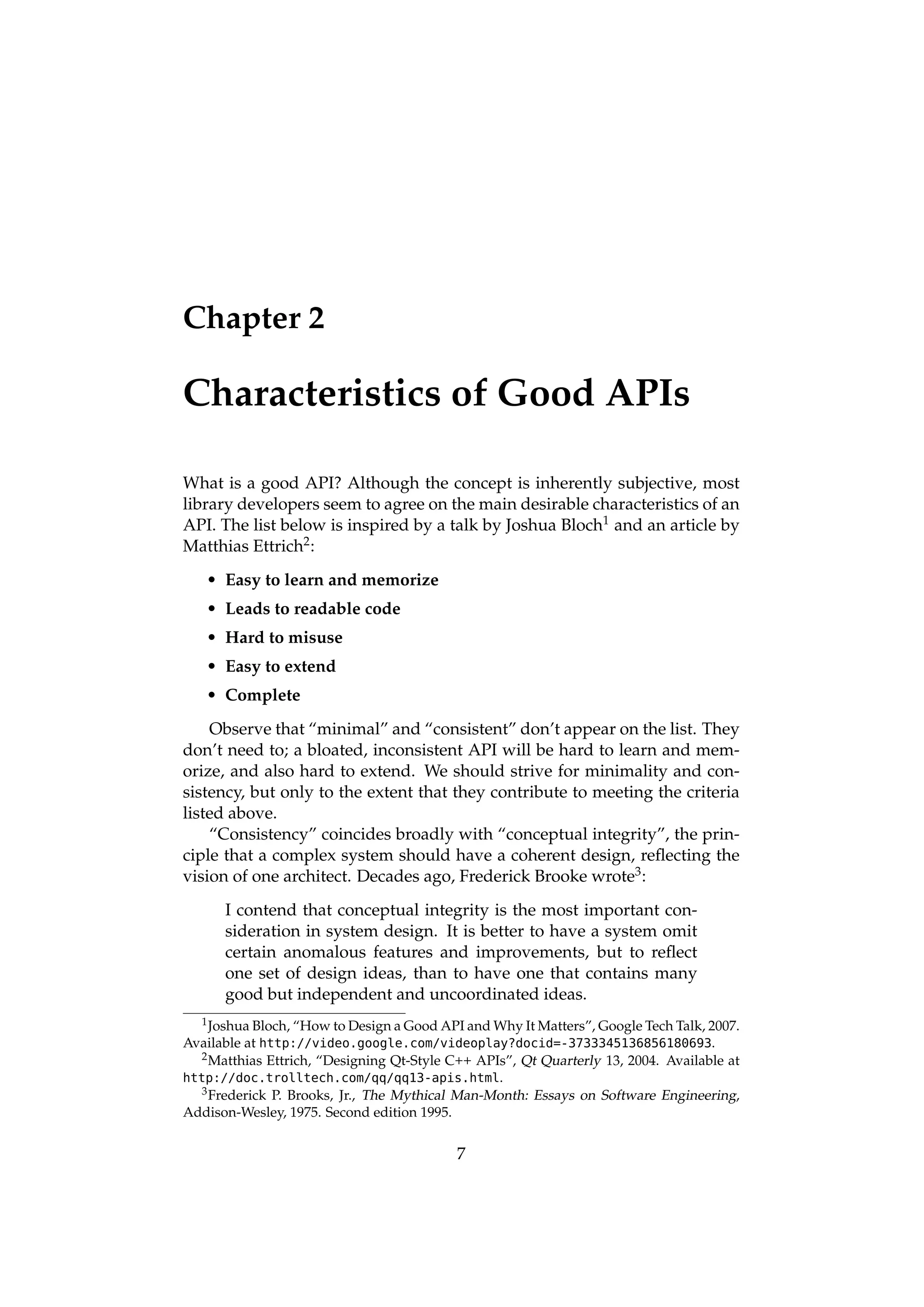 Chapter 2

Characteristics of Good APIs

What is a good API? Although the concept is inherently subjective, most
library developers seem to agree on the main desirable characteristics of an
API. The list below is inspired by a talk by Joshua Bloch1 and an article by
Matthias Ettrich2 :
   • Easy to learn and memorize
   • Leads to readable code
   • Hard to misuse
   • Easy to extend
   • Complete
    Observe that “minimal” and “consistent” don’t appear on the list. They
don’t need to; a bloated, inconsistent API will be hard to learn and mem-
orize, and also hard to extend. We should strive for minimality and con-
sistency, but only to the extent that they contribute to meeting the criteria
listed above.
    “Consistency” coincides broadly with “conceptual integrity”, the prin-
ciple that a complex system should have a coherent design, reﬂecting the
vision of one architect. Decades ago, Frederick Brooke wrote3 :
      I contend that conceptual integrity is the most important con-
      sideration in system design. It is better to have a system omit
      certain anomalous features and improvements, but to reﬂect
      one set of design ideas, than to have one that contains many
      good but independent and uncoordinated ideas.
   1 Joshua Bloch, “How to Design a Good API and Why It Matters”, Google Tech Talk, 2007.

Available at http://video.google.com/videoplay?docid=-3733345136856180693.
   2 Matthias Ettrich, “Designing Qt-Style C++ APIs”, Qt Quarterly 13, 2004. Available at

http://doc.trolltech.com/qq/qq13-apis.html.
   3 Frederick P. Brooks, Jr., The Mythical Man-Month: Essays on Software Engineering,

Addison-Wesley, 1975. Second edition 1995.


                                           7
 
