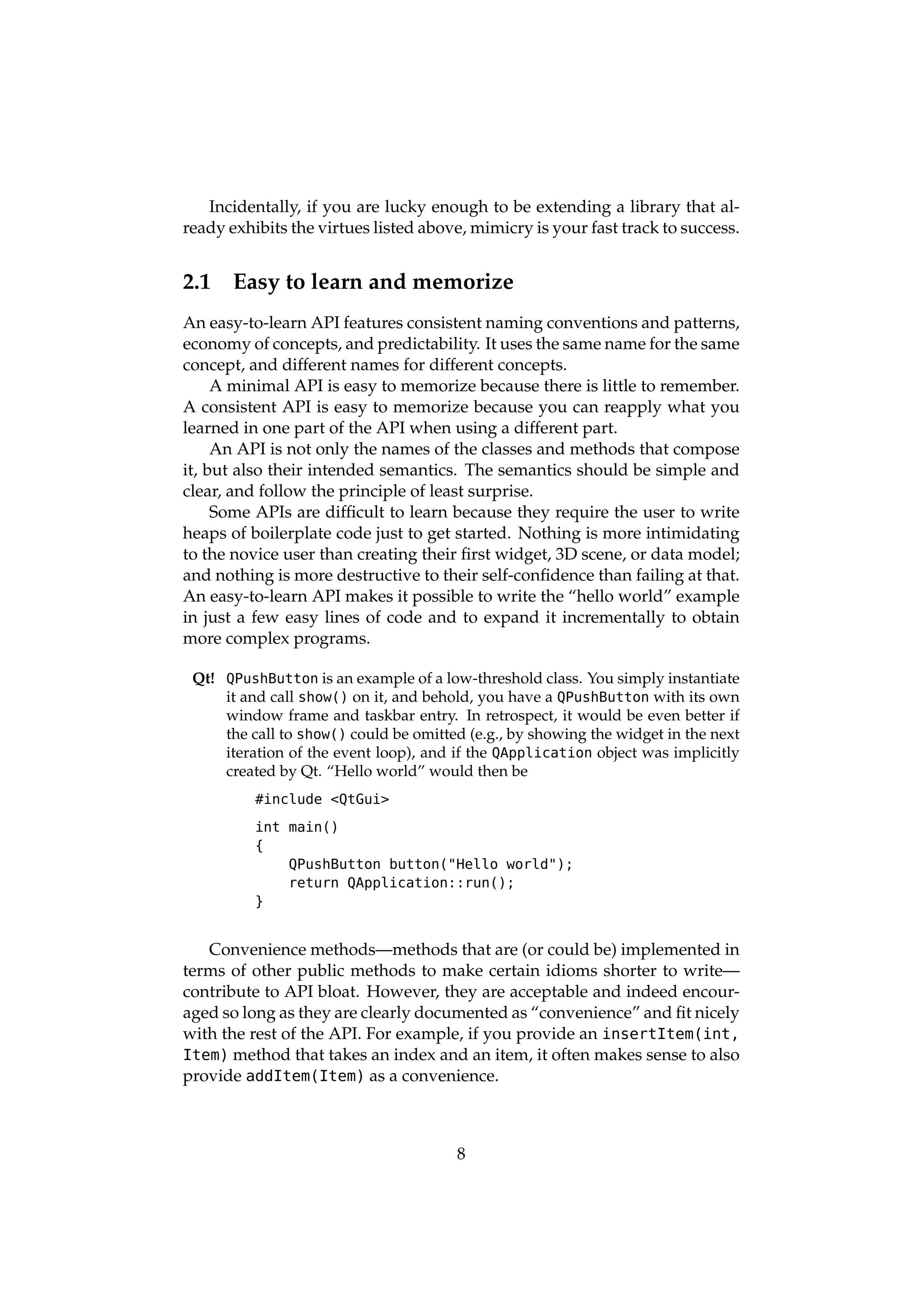 Incidentally, if you are lucky enough to be extending a library that al-
ready exhibits the virtues listed above, mimicry is your fast track to success.


2.1    Easy to learn and memorize
An easy-to-learn API features consistent naming conventions and patterns,
economy of concepts, and predictability. It uses the same name for the same
concept, and different names for different concepts.
     A minimal API is easy to memorize because there is little to remember.
A consistent API is easy to memorize because you can reapply what you
learned in one part of the API when using a different part.
     An API is not only the names of the classes and methods that compose
it, but also their intended semantics. The semantics should be simple and
clear, and follow the principle of least surprise.
     Some APIs are difﬁcult to learn because they require the user to write
heaps of boilerplate code just to get started. Nothing is more intimidating
to the novice user than creating their ﬁrst widget, 3D scene, or data model;
and nothing is more destructive to their self-conﬁdence than failing at that.
An easy-to-learn API makes it possible to write the “hello world” example
in just a few easy lines of code and to expand it incrementally to obtain
more complex programs.

 Qt! QPushButton is an example of a low-threshold class. You simply instantiate
     it and call show() on it, and behold, you have a QPushButton with its own
     window frame and taskbar entry. In retrospect, it would be even better if
     the call to show() could be omitted (e.g., by showing the widget in the next
     iteration of the event loop), and if the QApplication object was implicitly
     created by Qt. “Hello world” would then be
          #include <QtGui>

          int main()
          {
              QPushButton button("Hello world");
              return QApplication::run();
          }


   Convenience methods—methods that are (or could be) implemented in
terms of other public methods to make certain idioms shorter to write—
contribute to API bloat. However, they are acceptable and indeed encour-
aged so long as they are clearly documented as “convenience” and ﬁt nicely
with the rest of the API. For example, if you provide an insertItem(int,
Item) method that takes an index and an item, it often makes sense to also
provide addItem(Item) as a convenience.



                                       8
 