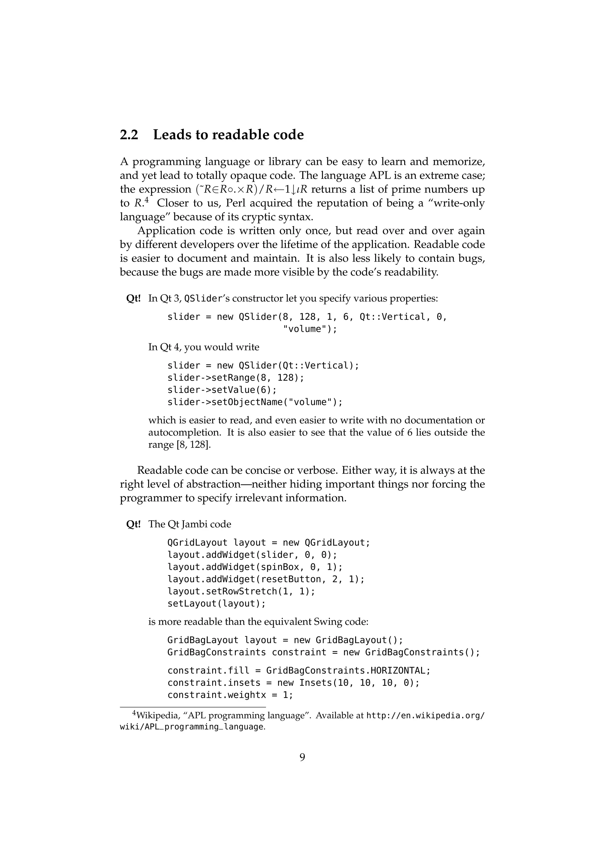 2.2    Leads to readable code
A programming language or library can be easy to learn and memorize,
and yet lead to totally opaque code. The language APL is an extreme case;
the expression (˜R∈ R◦.× R)/R←1↓ιR returns a list of prime numbers up
to R.4 Closer to us, Perl acquired the reputation of being a “write-only
language” because of its cryptic syntax.
    Application code is written only once, but read over and over again
by different developers over the lifetime of the application. Readable code
is easier to document and maintain. It is also less likely to contain bugs,
because the bugs are made more visible by the code’s readability.

 Qt! In Qt 3, QSlider’s constructor let you specify various properties:
          slider = new QSlider(8, 128, 1, 6, Qt::Vertical, 0,
                               "volume");

      In Qt 4, you would write
          slider = new QSlider(Qt::Vertical);
          slider->setRange(8, 128);
          slider->setValue(6);
          slider->setObjectName("volume");

      which is easier to read, and even easier to write with no documentation or
      autocompletion. It is also easier to see that the value of 6 lies outside the
      range [8, 128].

    Readable code can be concise or verbose. Either way, it is always at the
right level of abstraction—neither hiding important things nor forcing the
programmer to specify irrelevant information.

 Qt! The Qt Jambi code
          QGridLayout layout = new QGridLayout;
          layout.addWidget(slider, 0, 0);
          layout.addWidget(spinBox, 0, 1);
          layout.addWidget(resetButton, 2, 1);
          layout.setRowStretch(1, 1);
          setLayout(layout);

      is more readable than the equivalent Swing code:
          GridBagLayout layout = new GridBagLayout();
          GridBagConstraints constraint = new GridBagConstraints();

          constraint.fill = GridBagConstraints.HORIZONTAL;
          constraint.insets = new Insets(10, 10, 10, 0);
          constraint.weightx = 1;
  4 Wikipedia,   “APL programming language”. Available at http://en.wikipedia.org/
wiki/APL_programming_language.


                                          9
 