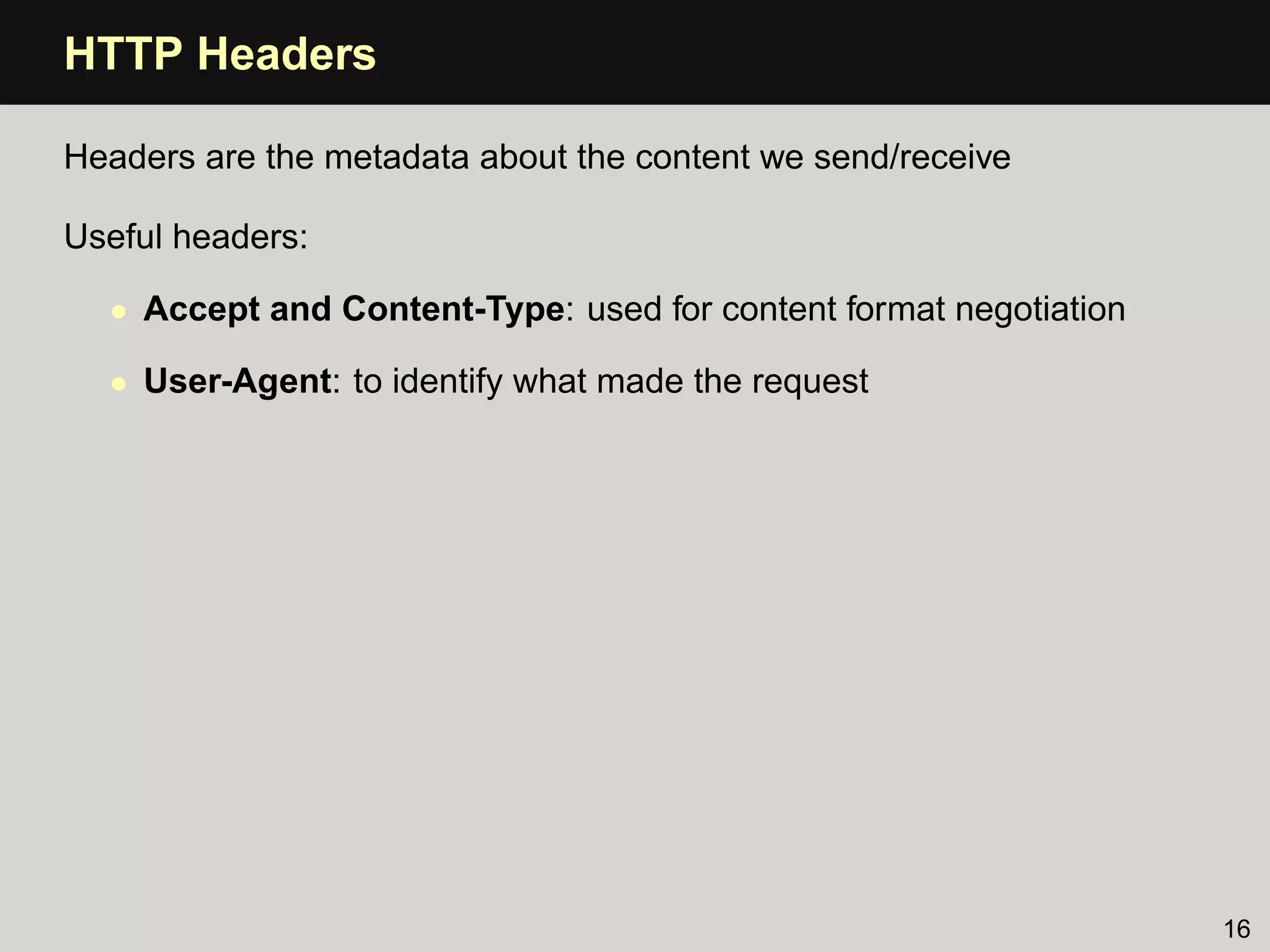 HTTP Headers

Headers are the metadata about the content we send/receive

Useful headers:

  • Accept and Content-Type: used for content format negotiation

  • User-Agent: to identify what made the request




                                                                   16
 