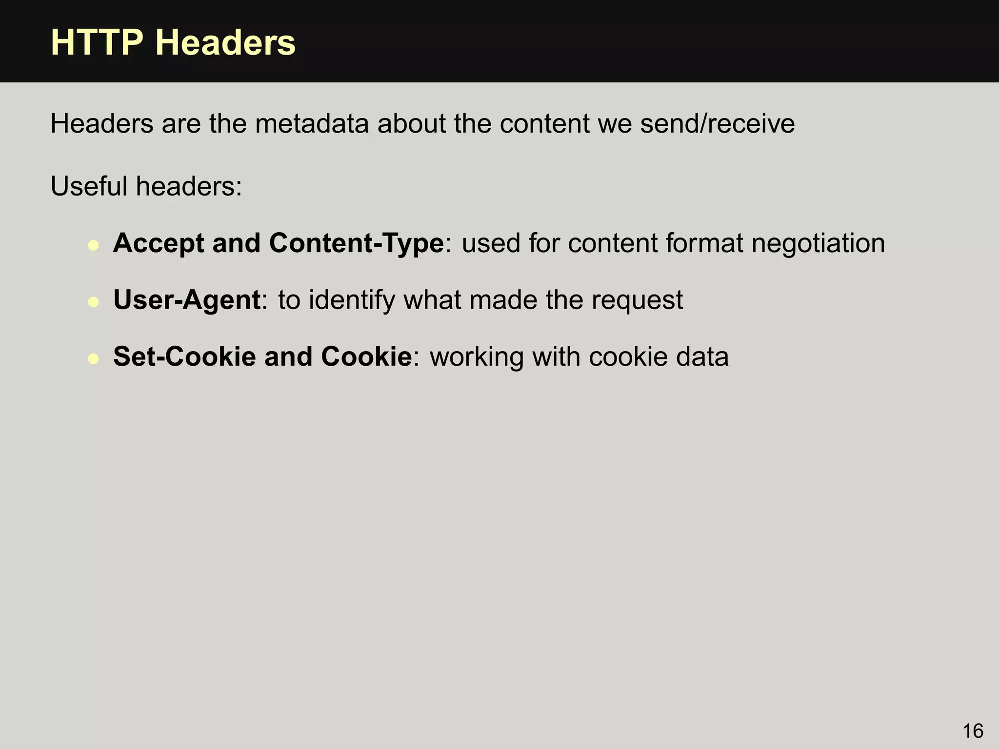 HTTP Headers

Headers are the metadata about the content we send/receive

Useful headers:

  • Accept and Content-Type: used for content format negotiation

  • User-Agent: to identify what made the request

  • Set-Cookie and Cookie: working with cookie data




                                                                   16
 