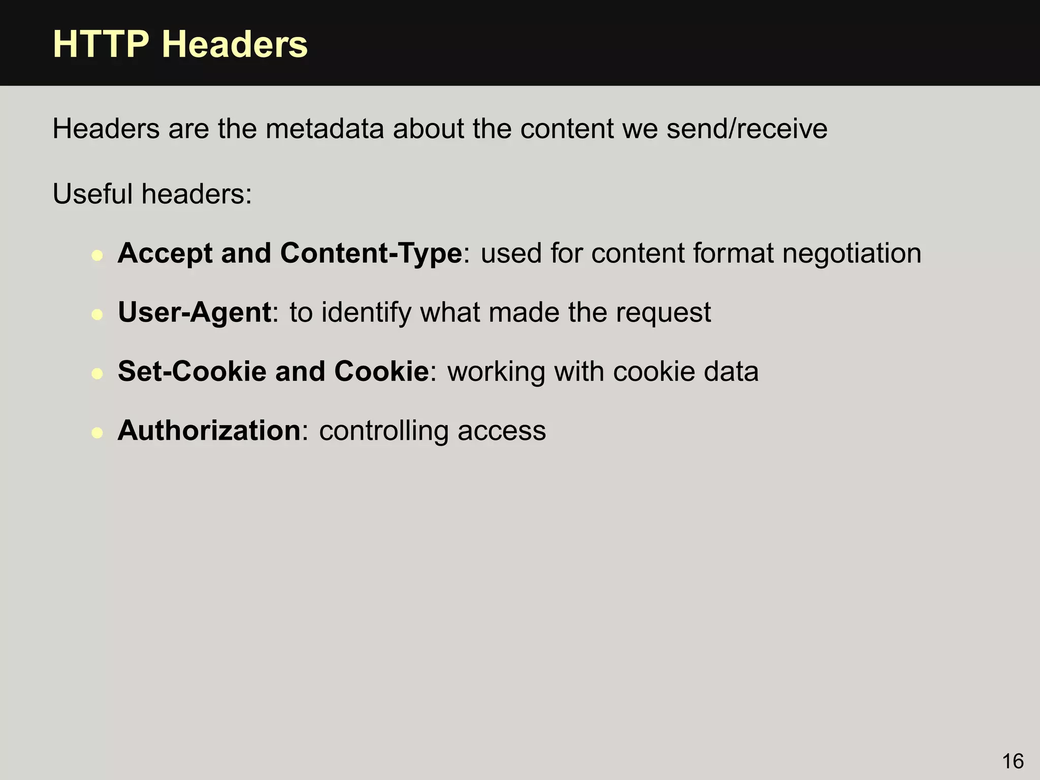 HTTP Headers

Headers are the metadata about the content we send/receive

Useful headers:

  • Accept and Content-Type: used for content format negotiation

  • User-Agent: to identify what made the request

  • Set-Cookie and Cookie: working with cookie data

  • Authorization: controlling access




                                                                   16
 