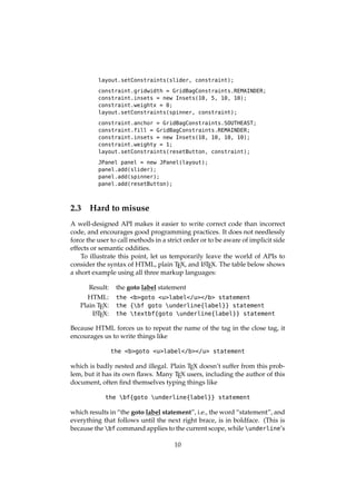 layout.setConstraints(slider, constraint);
constraint.gridwidth = GridBagConstraints.REMAINDER;
constraint.insets = new Insets(10, 5, 10, 10);
constraint.weightx = 0;
layout.setConstraints(spinner, constraint);
constraint.anchor = GridBagConstraints.SOUTHEAST;
constraint.fill = GridBagConstraints.REMAINDER;
constraint.insets = new Insets(10, 10, 10, 10);
constraint.weighty = 1;
layout.setConstraints(resetButton, constraint);
JPanel panel = new JPanel(layout);
panel.add(slider);
panel.add(spinner);
panel.add(resetButton);
2.3 Hard to misuse
A well-designed API makes it easier to write correct code than incorrect
code, and encourages good programming practices. It does not needlessly
force the user to call methods in a strict order or to be aware of implicit side
effects or semantic oddities.
To illustrate this point, let us temporarily leave the world of APIs to
consider the syntax of HTML, plain TEX, and LATEX. The table below shows
a short example using all three markup languages:
Result: the goto label statement
HTML: the <b>goto <u>label</u></b> statement
Plain TEX: the {bf goto underline{label}} statement
LATEX: the textbf{goto underline{label}} statement
Because HTML forces us to repeat the name of the tag in the close tag, it
encourages us to write things like
the <b>goto <u>label</b></u> statement
which is badly nested and illegal. Plain TEX doesn’t suffer from this prob-
lem, but it has its own ﬂaws. Many TEX users, including the author of this
document, often ﬁnd themselves typing things like
the bf{goto underline{label}} statement
which results in “the goto label statement”, i.e., the word “statement”, and
everything that follows until the next right brace, is in boldface. (This is
because the bf command applies to the current scope, while underline’s
10
 