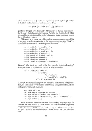 effect is restricted to its {}-delimited argument.) Another plain TEX oddity
is that bold and italic are mutually exclusive. Thus,
the {bf goto {it label/}} statement
produces “the goto label statement”. A third quirk is that we must remem-
ber to insert the italic correction kerning (/) after the italicized text. LATEX
solves all these problems, at the cost of introducing longer command names
(textbf, textit, etc.).5
API design is, in many ways, like markup language design. An API is
a language, or rather an extension to the programming language. The C++
code below mirrors the HTML example and its ﬂaws:
stream.writeCharacters("the ");
stream.writeStartElement("b");
stream.writeCharacters("goto ");
stream.writeStartElement("i");
stream.writeCharacters("label");
stream.writeEndElement("i");
stream.writeEndElement("b");
stream.writeCharacters(" statement");
Wouldn’t it be nice if we could let the C++ compiler detect bad nesting?
Using the power of expressions, this can be done as follows:
stream.write(Text("the ")
+ Element("b",
Text("goto ")
+ Element("u", "label"))
+ Text(" statement"));
Although the above code snippets are concerned with markup text genera-
tion, the same issues occur in other contexts, say, conﬁguration ﬁles, where
settings may be nested in groups:
QSettings settings;
settings.beginGroup("mainwindow");
settings.setValue("size", win->size());
settings.setValue("fullScreen", win->isFullScreen());
settings.endGroup();
There is another lesson to be drawn from markup languages, speciﬁ-
cally HTML. The authors of HTML would like us to use <em> (emphasis)
5A reader commented: “This example is odd. I actually ﬁnd HTML easier to read than
TEX/LATEX.” Maybe so. But this section is titled “Hard to misuse”, not “Leads to readable
code”.
11
 