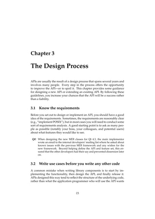Chapter 3
The Design Process
APIs are usually the result of a design process that spans several years and
involves many people. Every step in the process offers the opportunity
to improve the API—or to spoil it. This chapter provides some guidance
for designing a new API or extending an existing API. By following these
guidelines, you increase your chances that the API will be a success rather
than a liability.
3.1 Know the requirements
Before you set out to design or implement an API, you should have a good
idea of the requirements. Sometimes, the requirements are reasonably clear
(e.g., “implement POSIX”), but in most cases you will need to conduct some
sort of requirements analysis. A good starting point is to ask as many peo-
ple as possible (notably your boss, your colleagues, and potential users)
about what features they would like to see.
Qt! When designing the new MDI classes for Qt 4.3, the main implementor
wrote an email to the internal developers’ mailing list where he asked about
known issues with the previous MDI framework and any wishes for the
new framework. Beyond helping deﬁne the API and feature set, this en-
sured that the other developers had their say and prevented dissension later
on.
3.2 Write use cases before you write any other code
A common mistake when writing library components is to start by im-
plementing the functionality, then design the API, and ﬁnally release it.
APIs designed this way tend to reﬂect the structure of the underlying code,
rather than what the application programmer who will use the API wants
15
 