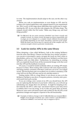 to write. The implementation should adapt to the user, not the other way
around.
Before you code an implementation or even design an API, start by
writing a few typical application code snippets based on your requirement
list. Don’t worry at this stage about difﬁculties that would arise in imple-
menting the API. As you write the code snippets, the API takes shape. The
snippets should reﬂect the Perl motto “Make easy things easy and hard
things possible”.
Qt! For QWizard, the two main scenarios identiﬁed were linear wizards and
complex wizards. In a linear wizard, the pages are shown sequentially, and
no pages are ever skipped; in a complex wizard, different traversal paths
are possible depending on user input, describing a directed acyclic graph.
While the linear case can be seen as a special case of the complex case, it is
common enough to deserve particular consideration.
3.3 Look for similar APIs in the same library
When designing a class called XmlQuery, look at the existing SqlQuery
from the same class library. Chances are that they have similar concepts—
you execute or precompile a query, navigate the result set, bind values to
placeholders, and so on. Users who already know SqlQuery can then learn
XmlQuery with very little effort. Furthermore, by mimicking an existing
API, you implicitly beneﬁt from all the incremental design work that went
into that API and the feedback it received.
Of course, it would be foolish to blindly follow an existing API simply
because it is there. Most existing APIs could do with some improvements,
and being entirely consistent with them could turn out to be a two-edged
sword. This having been said, an excellent way to achieve consistency with
a bad API is to ﬁx that API once and for all, and then mimic it.
Finding similar APIs in a large library is not always as easy as in the
XmlQuery/SqlQuery case above. It requires patience, curiosity, and a pow-
erful search tool such as grep.
If you are writing a new version of an API, you should know the API
you are replacing like the back of your hand—otherwise, you will end up
substituting new design ﬂaws for old ﬂaws. It might be tempting to be-
lieve that the old API is “utter crap” and doesn’t deserve your time, but it
is unlikely that it was all wrong, so try to take any good ideas on board.
Moreover, since users will need to port code written for the old API, avoid
gratuitous changes and support a superset of the old functionality.
Qt! Examples of dubious changes in Qt 4.0: QDockWindow was renamed QDock-
Widget (even though everybody says “dock window”) and QTextEdit::
setOverwriteMode() was removed, only to reappear in Qt 4.1.
16
 