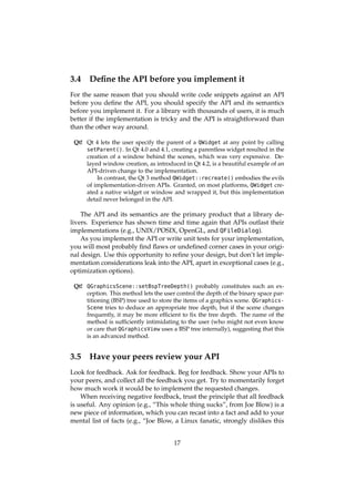 3.4 Deﬁne the API before you implement it
For the same reason that you should write code snippets against an API
before you deﬁne the API, you should specify the API and its semantics
before you implement it. For a library with thousands of users, it is much
better if the implementation is tricky and the API is straightforward than
than the other way around.
Qt! Qt 4 lets the user specify the parent of a QWidget at any point by calling
setParent(). In Qt 4.0 and 4.1, creating a parentless widget resulted in the
creation of a window behind the scenes, which was very expensive. De-
layed window creation, as introduced in Qt 4.2, is a beautiful example of an
API-driven change to the implementation.
In contrast, the Qt 3 method QWidget::recreate() embodies the evils
of implementation-driven APIs. Granted, on most platforms, QWidget cre-
ated a native widget or window and wrapped it, but this implementation
detail never belonged in the API.
The API and its semantics are the primary product that a library de-
livers. Experience has shown time and time again that APIs outlast their
implementations (e.g., UNIX/POSIX, OpenGL, and QFileDialog).
As you implement the API or write unit tests for your implementation,
you will most probably ﬁnd ﬂaws or undeﬁned corner cases in your origi-
nal design. Use this opportunity to reﬁne your design, but don’t let imple-
mentation considerations leak into the API, apart in exceptional cases (e.g.,
optimization options).
Qt! QGraphicsScene::setBspTreeDepth() probably constitutes such an ex-
ception. This method lets the user control the depth of the binary space par-
titioning (BSP) tree used to store the items of a graphics scene. QGraphics-
Scene tries to deduce an appropriate tree depth, but if the scene changes
frequently, it may be more efﬁcient to ﬁx the tree depth. The name of the
method is sufﬁciently intimidating to the user (who might not even know
or care that QGraphicsView uses a BSP tree internally), suggesting that this
is an advanced method.
3.5 Have your peers review your API
Look for feedback. Ask for feedback. Beg for feedback. Show your APIs to
your peers, and collect all the feedback you get. Try to momentarily forget
how much work it would be to implement the requested changes.
When receiving negative feedback, trust the principle that all feedback
is useful. Any opinion (e.g., “This whole thing sucks”, from Joe Blow) is a
new piece of information, which you can recast into a fact and add to your
mental list of facts (e.g., “Joe Blow, a Linux fanatic, strongly dislikes this
17
 