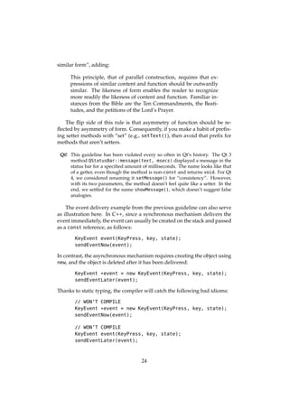 similar form”, adding:
This principle, that of parallel construction, requires that ex-
pressions of similar content and function should be outwardly
similar. The likeness of form enables the reader to recognize
more readily the likeness of content and function. Familiar in-
stances from the Bible are the Ten Commandments, the Beati-
tudes, and the petitions of the Lord’s Prayer.
The ﬂip side of this rule is that asymmetry of function should be re-
ﬂected by asymmetry of form. Consequently, if you make a habit of preﬁx-
ing setter methods with “set” (e.g., setText()), then avoid that preﬁx for
methods that aren’t setters.
Qt! This guideline has been violated every so often in Qt’s history. The Qt 3
method QStatusBar::message(text, msecs) displayed a message in the
status bar for a speciﬁed amount of milliseconds. The name looks like that
of a getter, even though the method is non-const and returns void. For Qt
4, we considered renaming it setMessage() for “consistency”. However,
with its two parameters, the method doesn’t feel quite like a setter. In the
end, we settled for the name showMessage(), which doesn’t suggest false
analogies.
The event delivery example from the previous guideline can also serve
as illustration here. In C++, since a synchronous mechanism delivers the
event immediately, the event can usually be created on the stack and passed
as a const reference, as follows:
KeyEvent event(KeyPress, key, state);
sendEventNow(event);
In contrast, the asynchronous mechanism requires creating the object using
new, and the object is deleted after it has been delivered:
KeyEvent *event = new KeyEvent(KeyPress, key, state);
sendEventLater(event);
Thanks to static typing, the compiler will catch the following bad idioms:
// WON’T COMPILE
KeyEvent *event = new KeyEvent(KeyPress, key, state);
sendEventNow(event);
// WON’T COMPILE
KeyEvent event(KeyPress, key, state);
sendEventLater(event);
24
 