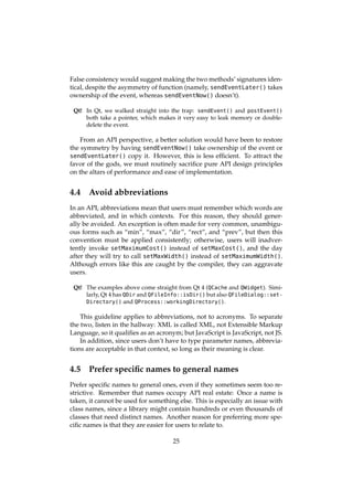 False consistency would suggest making the two methods’ signatures iden-
tical, despite the asymmetry of function (namely, sendEventLater() takes
ownership of the event, whereas sendEventNow() doesn’t).
Qt! In Qt, we walked straight into the trap: sendEvent() and postEvent()
both take a pointer, which makes it very easy to leak memory or double-
delete the event.
From an API perspective, a better solution would have been to restore
the symmetry by having sendEventNow() take ownership of the event or
sendEventLater() copy it. However, this is less efﬁcient. To attract the
favor of the gods, we must routinely sacriﬁce pure API design principles
on the altars of performance and ease of implementation.
4.4 Avoid abbreviations
In an API, abbreviations mean that users must remember which words are
abbreviated, and in which contexts. For this reason, they should gener-
ally be avoided. An exception is often made for very common, unambigu-
ous forms such as “min”, “max”, “dir”, “rect”, and “prev”, but then this
convention must be applied consistently; otherwise, users will inadver-
tently invoke setMaximumCost() instead of setMaxCost(), and the day
after they will try to call setMaxWidth() instead of setMaximumWidth().
Although errors like this are caught by the compiler, they can aggravate
users.
Qt! The examples above come straight from Qt 4 (QCache and QWidget). Simi-
larly, Qt 4 has QDir and QFileInfo::isDir() but also QFileDialog::set-
Directory() and QProcess::workingDirectory().
This guideline applies to abbreviations, not to acronyms. To separate
the two, listen in the hallway: XML is called XML, not Extensible Markup
Language, so it qualiﬁes as an acronym; but JavaScript is JavaScript, not JS.
In addition, since users don’t have to type parameter names, abbrevia-
tions are acceptable in that context, so long as their meaning is clear.
4.5 Prefer speciﬁc names to general names
Prefer speciﬁc names to general ones, even if they sometimes seem too re-
strictive. Remember that names occupy API real estate: Once a name is
taken, it cannot be used for something else. This is especially an issue with
class names, since a library might contain hundreds or even thousands of
classes that need distinct names. Another reason for preferring more spe-
ciﬁc names is that they are easier for users to relate to.
25
 