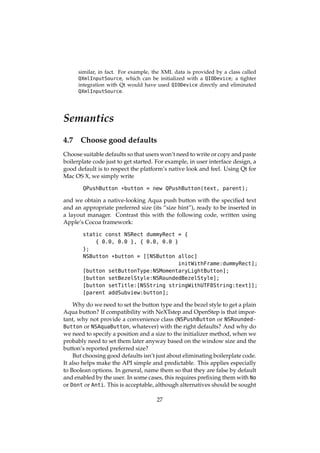 similar, in fact. For example, the XML data is provided by a class called
QXmlInputSource, which can be initialized with a QIODevice; a tighter
integration with Qt would have used QIODevice directly and eliminated
QXmlInputSource.
Semantics
4.7 Choose good defaults
Choose suitable defaults so that users won’t need to write or copy and paste
boilerplate code just to get started. For example, in user interface design, a
good default is to respect the platform’s native look and feel. Using Qt for
Mac OS X, we simply write
QPushButton *button = new QPushButton(text, parent);
and we obtain a native-looking Aqua push button with the speciﬁed text
and an appropriate preferred size (its “size hint”), ready to be inserted in
a layout manager. Contrast this with the following code, written using
Apple’s Cocoa framework:
static const NSRect dummyRect = {
{ 0.0, 0.0 }, { 0.0, 0.0 }
};
NSButton *button = [[NSButton alloc]
initWithFrame:dummyRect];
[button setButtonType:NSMomentaryLightButton];
[button setBezelStyle:NSRoundedBezelStyle];
[button setTitle:[NSString stringWithUTF8String:text]];
[parent addSubview:button];
Why do we need to set the button type and the bezel style to get a plain
Aqua button? If compatibility with NeXTstep and OpenStep is that impor-
tant, why not provide a convenience class (NSPushButton or NSRounded-
Button or NSAquaButton, whatever) with the right defaults? And why do
we need to specify a position and a size to the initializer method, when we
probably need to set them later anyway based on the window size and the
button’s reported preferred size?
But choosing good defaults isn’t just about eliminating boilerplate code.
It also helps make the API simple and predictable. This applies especially
to Boolean options. In general, name them so that they are false by default
and enabled by the user. In some cases, this requires preﬁxing them with No
or Dont or Anti. This is acceptable, although alternatives should be sought
27
 