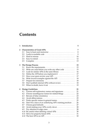 Contents
1 Introduction 5
2 Characteristics of Good APIs 7
2.1 Easy to learn and memorize . . . . . . . . . . . . . . . . . . . 8
2.2 Leads to readable code . . . . . . . . . . . . . . . . . . . . . . 9
2.3 Hard to misuse . . . . . . . . . . . . . . . . . . . . . . . . . . 10
2.4 Easy to extend . . . . . . . . . . . . . . . . . . . . . . . . . . . 12
2.5 Complete . . . . . . . . . . . . . . . . . . . . . . . . . . . . . . 13
3 The Design Process 15
3.1 Know the requirements . . . . . . . . . . . . . . . . . . . . . . 15
3.2 Write use cases before you write any other code . . . . . . . 15
3.3 Look for similar APIs in the same library . . . . . . . . . . . 16
3.4 Deﬁne the API before you implement it . . . . . . . . . . . . 17
3.5 Have your peers review your API . . . . . . . . . . . . . . . . 17
3.6 Write several examples against the API . . . . . . . . . . . . 18
3.7 Prepare for extensions . . . . . . . . . . . . . . . . . . . . . . 18
3.8 Don’t publish internal APIs without review . . . . . . . . . . 18
3.9 When in doubt, leave it out . . . . . . . . . . . . . . . . . . . 19
4 Design Guidelines 21
4.1 Choose self-explanatory names and signatures . . . . . . . . 21
4.2 Choose unambiguous names for related things . . . . . . . . 22
4.3 Beware of false consistency . . . . . . . . . . . . . . . . . . . 23
4.4 Avoid abbreviations . . . . . . . . . . . . . . . . . . . . . . . . 25
4.5 Prefer speciﬁc names to general names . . . . . . . . . . . . . 25
4.6 Don’t be a slave of an underlying API’s naming practices . . 26
4.7 Choose good defaults . . . . . . . . . . . . . . . . . . . . . . . 27
4.8 Avoid making your APIs overly clever . . . . . . . . . . . . . 28
4.9 Pay attention to edge cases . . . . . . . . . . . . . . . . . . . . 28
4.10 Be careful when deﬁning virtual APIs . . . . . . . . . . . . . 30
4.11 Strive for property-based APIs . . . . . . . . . . . . . . . . . 31
4.12 The best API is no API . . . . . . . . . . . . . . . . . . . . . . 32
3
 