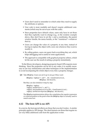 • Users don’t need to remember in which order they need to supply
the attributes or options.
• User code is more readable and doesn’t require additional com-
ments (which may be out of sync with the code).
• Since properties have default values, users only have to set those
that they explicitly want to change (e.g., in the window example
above, they don’t have to set the x and y coordinates, the parent
window handle, the menu handle, or the “creatstruct”—whatever
that is).
• Users can change the value of a property at any time, instead of
having to replace the object with a new one whenever they want to
modify it.
• By calling getters, users can query back everything they set, which
helps debugging and is useful in some applications.
• The approach is compatible with graphical property editors, which
let the user see the result of setting a property immediately.
To the library developers, designing property-based APIs requires more
thinking. Since the properties can be set in any order, it is usually neces-
sary to use lazy initialization and other techniques in the implementation
to avoid recomputing the whole object every time a property changes.
Qt! Take QRegExp. Users can set it up in one go if they want:
QRegExp regExp("*.wk?", Qt::CaseInsensitive,
QRegExp::Wildcard);
But they can also initialize it step by step:
QRegExp regExp;
regExp.setPattern("*.wk?");
regExp.setCaseSensitivity(Qt::CaseInsensitive);
regExp.setPatternSyntax(QRegExp::Wildcard);
The QRegExp implementation delays the compilation the regular expression
or wildcard pattern to the point when the QRegExp object is actually used to
match some text.
4.12 The best API is no API
In a movie, the best special effects are those that you don’t notice. A similar
principle applies to API design: The ideal features are those that require no
(or very little) additional code from the application writer.
32
 