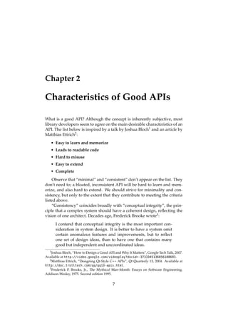 Chapter 2
Characteristics of Good APIs
What is a good API? Although the concept is inherently subjective, most
library developers seem to agree on the main desirable characteristics of an
API. The list below is inspired by a talk by Joshua Bloch1 and an article by
Matthias Ettrich2:
• Easy to learn and memorize
• Leads to readable code
• Hard to misuse
• Easy to extend
• Complete
Observe that “minimal” and “consistent” don’t appear on the list. They
don’t need to; a bloated, inconsistent API will be hard to learn and mem-
orize, and also hard to extend. We should strive for minimality and con-
sistency, but only to the extent that they contribute to meeting the criteria
listed above.
“Consistency” coincides broadly with “conceptual integrity”, the prin-
ciple that a complex system should have a coherent design, reﬂecting the
vision of one architect. Decades ago, Frederick Brooke wrote3:
I contend that conceptual integrity is the most important con-
sideration in system design. It is better to have a system omit
certain anomalous features and improvements, but to reﬂect
one set of design ideas, than to have one that contains many
good but independent and uncoordinated ideas.
1Joshua Bloch, “How to Design a Good API and Why It Matters”, Google Tech Talk, 2007.
Available at http://video.google.com/videoplay?docid=-3733345136856180693.
2Matthias Ettrich, “Designing Qt-Style C++ APIs”, Qt Quarterly 13, 2004. Available at
http://doc.trolltech.com/qq/qq13-apis.html.
3Frederick P. Brooks, Jr., The Mythical Man-Month: Essays on Software Engineering,
Addison-Wesley, 1975. Second edition 1995.
7
 