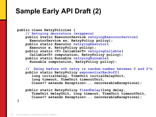 Sample Early API Draft (2) public class RetryPolicies { // Retrying decorators (wrappers) public static ExecutorService  retryingExecutorService ( ExecutorService es, RetryPolicy policy); public static Executor  retryingExecutor ( Executor e, RetryPolicy policy); public static <T> Callable<T>  retryingCallable ( Callable<T> computation, RetryPolicy policy); public static Runnable  retryingRunnable ( Runnable computation, RetryPolicy policy); //  Delay before nth retry is random number between 0 and 2^n public static RetryPolicy  exponentialBackoff ( long initialDelay, TimeUnit initialDelayUnit, long timeout, TimeUnit timeoutUnit, Class<? extends Exception>... recoverableExceptions); public static RetryPolicy  fixedDelay (long delay, TimeUnit delayUnit, long timeout, TimeUnit timeoutUnit, Class<? extends Exception>... recoverableExceptions); } 