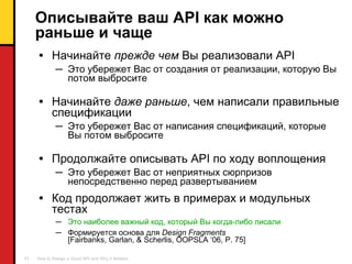 Описывайте ваш  API  как можно раньше и чаще Начинайте  прежде чем   Вы   реализовали  API Это убережет Вас от создания от реализации, которую Вы потом выбросите Начинайте   даже раньше , чем написали правильные спецификации Это убережет Вас от написания спецификаций, которые Вы потом выбросите Продолжайте описывать  API  по ходу воплощения Это убережет Вас от неприятных сюрпризов непосредственно перед развертыванием  Код продолжает жить в примерах и модульных тестах Это наиболее важный код, который Вы когда-либо писали  Формируется основа для  Design Fragments [Fairbanks, Garlan, & Scherlis, OOPSLA ‘06, P. 75] 